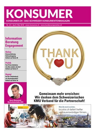 Online
Grenzerfahrung
Onlineshopping	
Artikel auf Seite 26
Politik
Fair-Preis-Initiative
ist alles andere als fair!	
Artikel auf Seite 27
Digital
Ist das Telefonbuch
ein Auslaufmodell?
Artikel auf Seite 34
Nr. 4/5 • April / Mai 2018 • www.konsumer.ch • www.kundenversprechen.ch
Konsumer.ch I Das Schweizer KonsumentenMagazin
Renzo Blumentahl
Markenbotschafter 2018
Information
Beratung
Engagement
Gemeinsam mehr erreichen:
Wir danken dem Schweizerischen
KMU Verband für die Partnerschaft!
 