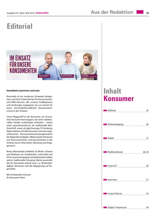 Ausgabe 4/5 / April / Mai 2018 / Konsumer 25Aus der Redaktion
Editorial
Editorial	25
Onlineshopping	26
Politik	27
Multifunktional	 28, 29
Smart ICT	30
Interview	31
Unsere Partner	33
Digital / Impressum	 34
Inhalt
Konsumer
Geschätzte Leserinnen und Leser
Konmedia ist ein modernes Schweizer Verlags-
haus und Tech-Unternehmen für Konsumenten-
und KMU-Services. Mit unseren Publikationen
und Sendungen engagieren wir uns primär für
einen wirtschaftsfreundlichen Konsumenten-
schutz in der Schweiz.
Unser Flaggschiff ist der Konsumer, ein innova-
tives Konsumentenmagazin, das seine redaktio-
nellen Inhalte multimedial verbreitet – online
unter www.konsumer.ch, als traditionelle Abo-
Zeitschrift sowie als gleichnamige TV-Sendung.
Dabei widmet sich der Konsumer mit einer ange-
schlossenen Konsumentenschutzorganisation
derfolgendenAufgabe:«WahrungderInteressen
von Konsumentinnen und Konsumenten in der
Schweiz durch Information, Beratung und Enga-
gement.»
Renzo Blumenthal, beliebter Ex-Mister Schweiz
und Biobauer aus Graubünden, unterstützt seit
2016 unsere Kampagnen als Markenbotschafter,
weil er traditionelle Schweizer Werte ausstrahlt,
die für Konmedia zentral sind, u.a. Bodenstän-
digkeit, Vertrauen und die Begegnung auf Au-
genhöhe.
Mit schützenden Grüssen
Ihr Konsumer-Team
 