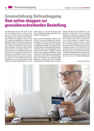 Ausgabe 4/5 / April / Mai 2018 / Konsumer26 Onlineshopping
Der Onlinehandel boomt mehr denn je, Herr
und Frau Schweizer lieben es online zu shop-
pen. In der Schweiz wächst der Versand- und
Onlinehandel weiter stärker als der Einzelhan-
del, das Wachstum beträgt bis zu 8%. Im Jahr
2017 wurden geschätzte Waren im Wert von 8,5
Milliarden Franken in Onlineshops bestellt. Laut
einer Erhebung des Bundesamts für Statistik ist
die Schweiz im europäischen Vergleich knapp
hinter den Briten auf Platz zwei beim Online-
einkauf. 64% der 16-74 jährigen hätten im Er-
hebungszeitraum einen Onlineeinkauf getätigt.
Der immer noch ansteigende Trend ist gut ver-
ständlich, da es unbestritten praktisch ist, unse-
re Einkäufe bequem von zuhause aus zu tätigen.
Der Einfluss auf den Detailhandel durch die
Digitalisierung ist denn auch immens. Laut Bfs
brach der Schweizer Detailhandel 2016 um fast
sieben Prozent ein. Oft hat das Shoppen aber
noch ein Markt hinderndes Nachspiel für uns
Besteller: Die Zollgebühren.
Längst nicht alle Onlinhändler haben ein Ab-
kommen mit den hier operierenden Distributi-
onsanbietern. Die Post CH AG beispielsweise hat
mit Zalando einen Abkommen dank welchem
die Zollgebühren entfallen. Der zollfreieVersand
aus Deutschland und die kostenlose Rücksende-
möglichkeit setzen enorme Kaufanreize. So fan-
den im Jahr 2017 alleine, 7.5 Millionen Zalando
Pakete ihr Ziel in Schweizer Briefkästen. Täglich
sind das bis zu 30 000 Sendungen die zugestellt
werden. Das grösste Stück vom Onlinehandel-
kuchen hat allerdings der Elektronik-Gadget
Handel inne. Und genau hier können horrende
Zoll Aufpreise für rote Köpfe sorgen. Es braucht
deshalb dringend eine Liberalisierung im On-
linehandel. Insbesondere die oft beklagte
Schweizer Hochpreisinsel, ausgelöst durch das
Duopol Migros und Coop, würden dadurch stark
unter Druck kommen. Wenn wir Konsument-
innen und Konsumenten im Ausland, etwa in
der EU, zollfrei einkaufen könnten, so würde
das enorme Preissenkungen in der Schweiz be-
deuten und zwar im Onlinehandel wie auch im
stationären Handel. In der kommenden Früh-
jahrsession berät das Schweizer Parlament über
diverse Vorstösse zur Lockerung des Grenzüber-
schreitenden Einkaufens. Wie das Parlament ent-
scheidet und ob wir alle davon profitieren wer-
den, kann ich ihnen im nächsten Heft darlegen.
Text von Jannis Strauss
Grenzerfahrung Onlineshopping
Vom online shoppen zur
grenzüberschreitenden Bestellung
 