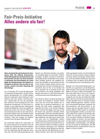 Ausgabe 4/5 / April / Mai 2018 / Konsumer 27Politik
Fair-Preis-Initiative
Alles andere als fair!
Wenn auf einmal die viel beschworene Trans-
parenz fehlt: Die Stiftung Konsumenten-
schutz SKS gaukelt den Konsumentinnen und
Konsumenten mit einer von ihnen lancierten
so genannten Fair-Preis-Initiative vor, etwas
gegen die Hochpreisinsel in der Schweiz un-
ternehmen zu können. Dies ist nicht nur ver-
wirrlich, sondern eine klare Täuschung der
Stimmbürger.
Am 12 Dezember 2017 wurde die Volksinitiati-
ve «Stopp der Hochpreisinsel – für faire Preise»
gemäss Bundeskanzlei mit 107'889 gültigen
Stimmen eingereicht. Diese Initiative ist auch
bekannt unter dem Namen «Fair-Preis-Initia-
tive». Aktuell läuft die Frist des Bundesrats
dem Parlament einen Vorschlag für eine Stel-
lungnahme vorzubereiten. Für das Dossier zu-
ständig ist das Eidgenössische Departement
für Wirtschaft Bildung und Forschung WBF. Die
Forderung stammt von Seite der Stiftung für
Konsumentenschutz SKS. Zu den weiteren be-
kennenden Köpfen hinter der Initiative stehen
Gastro Schweiz, der Wirtschaftsverband Swiss-
mechanic, sowie eine Gruppe von Politkern
querbeet durch die ganze Politlandschaft.
Die tatsächliche Absicht der Unterstützer ist
ein wenig schwammig, Sie möchten zwar das
Problem der Hochpreisinsel Schweiz angehen,
es stellt sich jedoch die Frage zu wessen Vor-
teil? Das angestrebte Ziel der Initianten soll es
zwar sein, mit einer Verfassungsänderung und
steller geschwächt würden. Am Ende bleibt da
wenig für die Konsumenten übrig, da Migros
und Coop schlicht ihre Margen erhöhen könn-
ten, wenn die Initiative funktioniert. Spannend
ist übrigens, dass nur Migros sich für die Initia-
tive ausgesprochen hat, Coop allerdings nicht.
Weshalb eine Konsumentenorganisation wie
die SKS nun ausgerechnet auf die Markenher-
steller los geht und nicht etwa auf das Duoplol
Migros und Coop ist völlig unverständlich. Auf
den ersten Blick mag es zwar noch einleuch-
tend erscheinen, wenn man Preise im Regal
vergleicht und sich über den Markenhersteller
ärgert. Aber von einer Konsumentenorganisati-
on wäre eigentlich mehr zu erwarten als diese
simple Betrachtungsweise. Vielmehr müsste
eine Konsumentenorganisation eigentlich die
Konsumentinnen und Konsumenten in der
Schweiz über das komplexe System im Detail-
handel aufklären. Dafür würden sie notabene
sogar Bundesgelder erhalten und ihrem Auf-
trag nachkommen. Lieder tut die SKS dies aber
in keine Art und Wiese. Lassen sie sich also
nicht von dieser Initiative ins Bockhorn jagen,
sondern bleiben sie kritisch. Und noch gleich
ein Tipp: Kaufen sie doch einfach beim lokalen
unabhängigen Gemüsehändler und Metzger
ein, das ist zumeist eh ökologischer und hilft
die Marktmacht der orangen Riesen Coop und
Migros in Schach zu halten.
Text von Jannis Strauss
dadurch neu definierten Gesetzen, eine wirksa-
me Grundlage gegen die horrenden «Schweiz-
Zuschläge» vorgehen zu können. Als berühm-
tes Beispiel werden da öffentlich immer wieder
Nivea Produkte genannt, die angeblich auf-
grund des Herstellers zu überteuerten Preisen
in der Schweiz verkauft werden müssen. Laut
Initiativkomitee sind diese Zuschläge gär miss-
bräuchlich. Dass wir hier in der Schweiz viel
teurer einkaufen als im Ausland ist Herr und
Frau Schweizer schon längt aufgefallen. Kein
Wunder also frönen so viele Konsumentinnen
und Konsumenten dem Einkaufstourismus.
Die Schuld an diesem «Schweiz-Zuschlag» hat
aber kaum der Hersteller im Ausland. Hierfür
muss man sich einmal klar werden, wer ei-
gentlich die so genannte Marktmacht in der
Schweiz hat. Oder anders ausgedrückt: Wer
eigentlich die Preise in der Schweiz festlegen
kann. So hat das Duo Migros und Coop um die
80 Prozent des gesamten Schweizer Detail-
handelsmarktes unter ihrer Kontrolle gebracht.
Die beiden Genossenschaften haben praktisch
alles aufgekauft, was neben ihnen existiert hat.
Und zwar nicht nur Detailhändler, sondern
auch Produzenten und Distributoren. Dies nicht
zuletzt, weil sie als Genossenschafter keine Ge-
winne verbuchen dürfen und daher zu ständi-
gem Investieren gezwungen sind. Profitieren
von der Initiative würde deshalb vor allem Mi-
gros und Coop, die ihre Marktmacht nur noch
stärken könnten, wenn diese der Markenher-
 