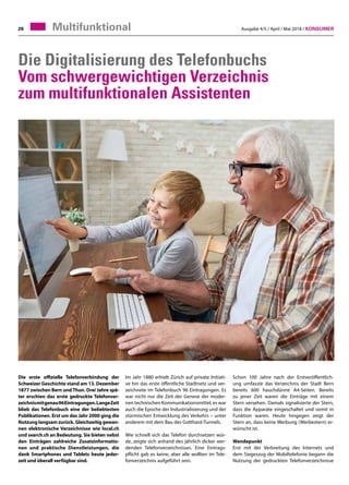 Ausgabe 4/5 / April / Mai 2018 / Konsumer28
Die Digitalisierung des Telefonbuchs
Vom schwergewichtigen Verzeichnis
zum multifunktionalen Assistenten
Die erste offizielle Telefonverbindung der
Schweizer Geschichte stand am 13. Dezember
1877 zwischen Bern und Thun. Drei Jahre spä-
ter erschien das erste gedruckte Telefonver-
zeichnismitgenau96Eintragungen.LangeZeit
blieb das Telefonbuch eine der beliebtesten
Publikationen. Erst um das Jahr 2000 ging die
Nutzung langsam zurück. Gleichzeitig gewan-
nen elektronische Verzeichnisse wie local.ch
und search.ch an Bedeutung. Sie bieten nebst
den Einträgen zahlreiche Zusatzinformatio-
nen und praktische Dienstleistungen, die
dank Smartphones und Tablets heute jeder-
zeit und überall verfügbar sind.
Schon 100 Jahre nach der Erstveröffentlich-
ung umfasste das Verzeichnis der Stadt Bern
bereits 600 hauchdünne A4-Seiten. Bereits
zu jener Zeit waren die Einträge mit einem
Stern versehen. Damals signalisierte der Stern,
dass die Apparate eingeschaltet und somit in
Funktion waren. Heute hingegen zeigt der
Stern an, dass keine Werbung (Werbestern) er-
wünscht ist.
Wendepunkt
Erst mit der Verbreitung des Internets und
dem Siegeszug der Mobiltelefonie begann die
Nutzung der gedruckten Telefonverzeichnisse
Im Jahr 1880 erhielt Zürich auf private Initiati-
ve hin das erste öffentliche Stadtnetz und ver-
zeichnete im Telefonbuch 96 Eintragungen. Es
war nicht nur die Zeit der Genese der moder-
nen technischen Kommunikationsmittel, es war
auch die Epoche der Industrialisierung und der
stürmischen Entwicklung des Verkehrs – unter
anderem mit dem Bau des Gotthard-Tunnels.
Wie schnell sich das Telefon durchsetzen wür-
de, zeigte sich anhand des jährlich dicker wer-
denden Telefonverzeichnisses. Eine Eintrags-
pflicht gab es keine, aber alle wollten im Tele-
fonverzeichnis aufgeführt sein.
Multifunktional
 