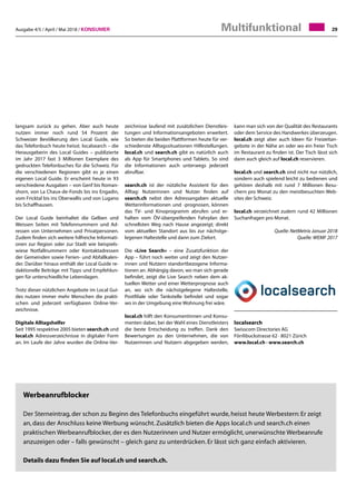 Ausgabe 4/5 / April / Mai 2018 / Konsumer 29
Werbeanrufblocker
Der Sterneintrag, der schon zu Beginn des Telefonbuchs eingeführt wurde, heisst heute Werbestern: Er zeigt
an, dass der Anschluss keine Werbung wünscht. Zusätzlich bieten die Apps local.ch und search.ch einen
praktischen Werbeanrufblocker, der es den Nutzerinnen und Nutzer ermöglicht, unerwünschte Werbeanrufe
anzuzeigen oder – falls gewünscht – gleich ganz zu unterdrücken. Er lässt sich ganz einfach aktivieren.
Details dazu finden Sie auf local.ch und search.ch.
langsam zurück zu gehen. Aber auch heute
nutzen immer noch rund 54 Prozent der
Schweizer Bevölkerung den Local Guide, wie
das Telefonbuch heute heisst. localsearch – die
Herausgeberin des Local Guides – publizierte
im Jahr 2017 fast 3 Millionen Exemplare des
gedruckten Telefonbuches für die Schweiz. Für
die verschiedenen Regionen gibt es je einen
eigenen Local Guide. Er erscheint heute in 93
verschiedene Ausgaben – von Genf bis Roman-
shorn, von La Chaux-de-Fonds bis ins Engadin,
vom Fricktal bis ins Oberwallis und von Lugano
bis Schaffhausen.
Der Local Guide beinhaltet die Gelben und
Weissen Seiten mit Telefonnummern und Ad-
ressen von Unternehmen und Privatpersonen.
Zudem finden sich weitere hilfreiche Informati-
onen zur Region oder zur Stadt wie beispiels-
wiese Notfallnummern oder Kontaktadressen
der Gemeinden sowie Ferien- und Abfallkalen-
der. Darüber hinaus enthält der Local Guide re-
daktionelle Beiträge mit Tipps und Empfehlun-
gen für unterschiedliche Lebenslagen.
Trotz dieser nützlichen Angebote im Local Gui-
des nutzen immer mehr Menschen die prakti-
schen und jederzeit verfügbaren Online-Ver-
zeichnisse.
Digitale Alltagshelfer
Seit 1995 respektive 2005 bieten search.ch und
local.ch Adressverzeichnisse in digitaler Form
an. Im Laufe der Jahre wurden die Online-Ver-
zeichnisse laufend mit zusätzlichen Dienstleis-
tungen und Informationsangeboten erweitert.
So bieten die beiden Plattformen heute für ver-
schiedenste Alltagssituationen Hilfestellungen.
local.ch und search.ch gibt es natürlich auch
als App für Smartphones und Tablets. So sind
die Informationen auch unterwegs jederzeit
abrufbar.
search.ch ist der nützliche Assistent für den
Alltag: Nutzerinnen und Nutzer finden auf
search.ch nebst den Adressangaben aktuelle
Wetterinformationen und -prognosen, können
das TV- und Kinoprogramm abrufen und er-
halten vom ÖV-übergreifenden Fahrplan den
schnellsten Weg nach Hause angezeigt; direkt
vom aktuellen Standort aus bis zur nächstge-
legenen Haltestelle und dann zum Zielort.
Die «Live Search» – eine Zusatzfunktion der
App – führt noch weiter und zeigt den Nutzer-
innen und Nutzern standortbezogene Informa-
tionen an. Abhängig davon, wo man sich gerade
befindet, zeigt die Live Search neben dem ak-
tuellen Wetter und einer Wetterprognose auch
an, wo sich die nächstgelegene Haltestelle,
Postfiliale oder Tankstelle befindet und sogar
wo in der Umgebung eine Wohnung frei wäre.
local.ch hilft den Konsumentinnen und Konsu-
menten dabei, bei der Wahl eines Dienstleisters
die beste Entscheidung zu treffen. Dank den
Bewertungen zu den Unternehmen, die von
Nutzerinnen und Nutzern abgegeben werden,
kann man sich von der Qualität des Restaurants
oder dem Service des Handwerkes überzeugen.
local.ch zeigt aber auch Ideen für Freizeitan-
gebote in der Nähe an oder wo ein freier Tisch
im Restaurant zu finden ist. Der Tisch lässt sich
dann auch gleich auf local.ch reservieren.
local.ch und search.ch sind nicht nur nützlich,
sondern auch spielend leicht zu bedienen und
gehören deshalb mit rund 7 Millionen Besu-
chern pro Monat zu den meistbesuchten Web-
sites der Schweiz.
local.ch verzeichnet zudem rund 42 Millionen
Suchanfragen pro Monat.
Quelle: NetMetrix Januar 2018
Quelle: WEMF 2017
localsearch
Swisscom Directories AG
Förrlibuckstrasse 62 · 8021 Zürich
www.local.ch · www.search.ch
Multifunktional
 