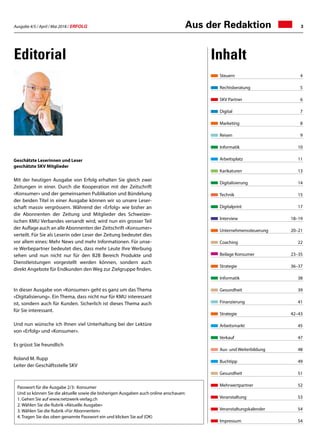 Ausgabe 4/5 / April / Mai 2018 / ERFOLG 3Aus der Redaktion
Steuern	4
Rechtsberatung	 5
SKV Partner	 6
Digital	 7
Marketing	 8
Reisen	9
Informatik	10
Arbeitsplatz	 11
Karikaturen	13
Digitalisierung	 14
Technik	 15
Digitalprint	 17
Interview	 18–19
Unternehmenssteuerung	 20–21
Coaching	 22
Beilage Konsumer	 23–35
Strategie	 36–37
Informatik	 38
Gesundheit	 39
Finanzierung	 41
Strategie	 42–43
Arbeitsmarkt	 45
Verkauf	 47
Aus- und Weiterbildung	 48
Buchtipp	 49
Gesundheit	 51
Mehrwertpartner	 52
Veranstaltung	 53
Veranstaltungskalender	 54
Impressum	 54
Editorial Inhalt
Passwort für die Ausgabe 2/3: Konsumer
Und so können Sie die aktuelle sowie die bisherigen Ausgaben auch online anschauen:
1.	Gehen Sie auf www.netzwerk-verlag.ch
2.	Wählen Sie die Rubrik «Aktuelle Ausgabe»
3.	Wählen Sie die Rubrik «Für Abonnenten»
4.	Tragen Sie das oben genannte Passwort ein und klicken Sie auf (OK)
Geschätzte Leserinnen und Leser
geschätzte SKV Mitglieder
Mit der heutigen Ausgabe von Erfolg erhalten Sie gleich zwei
Zeitungen in einer. Durch die Kooperation mit der Zeitschrift
«Konsumer» und der gemeinsamen Publikation und Bündelung
der beiden Titel in einer Ausgabe können wir so unsere Leser-
schaft massiv vergrössern. Während der «Erfolg» wie bisher an
die Abonnenten der Zeitung und Mitglieder des Schweizer-
ischen KMU Verbandes versandt wird, wird nun ein grosser Teil
der Auflage auch an alle Abonnenten der Zeitschrift «Konsumer»
verteilt. Für Sie als Leserin oder Leser der Zeitung bedeutet dies
vor allem eines: Mehr News und mehr Informationen. Für unse-
re Werbepartner bedeutet dies, dass mehr Leute Ihre Werbung
sehen und nun nicht nur für den B2B Bereich Produkte und
Dienstleistungen vorgestellt werden können, sondern auch
direkt Angebote für Endkunden den Weg zur Zielgruppe finden.
In dieser Ausgabe von «Konsumer» geht es ganz um das Thema
«Digitalisierung». Ein Thema, dass nicht nur für KMU interessant
ist, sondern auch für Kunden. Sicherlich ist dieses Thema auch
für Sie interessant.
Und nun wünsche ich Ihnen viel Unterhaltung bei der Lektüre
von «Erfolg» und «Konsumer».
Es grüsst Sie freundlich
Roland M. Rupp
Leiter der Geschäftsstelle SKV
 