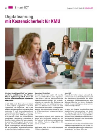 Ausgabe 4/5 / April / Mai 2018 / Konsumer30 Smart ICT
Digitalisierung
mit Kostensicherheit für KMU
Mit einem Komplettpaket für IT und Telekom-
munikation macht Swisscom den Schweizer
KMU die Digitalisierung einfach. «Smart ICT»
lockt mit umfassenden Services und kalkulier-
baren Kosten.
Im Jahr 1880 erhielt Zürich auf private Initiati-
ve Hand aufs Herz: ICT gehört bei kaum einem
Unternehmen zum Kerngeschäft – aber für den
erfolgreichen Geschäftsgang sind perfekt funk-
tionierende IT- und Kommunikationsdienste
matchentscheidend. Es darf nicht vorkommen,
dass man wegen eines ICT-Problems plötzlich
nicht mehr mit Kunden und Partnern kommu-
nizieren kann. Oder dass das Unternehmen im
Blindflug arbeitet, weil das CRM-System stunden-
lang nicht zur Verfügung steht. Ganz zu schwei-
gen von neuen Geschäftsmodellen, die ohne
digitale Technologien gar nicht möglich wären:
Wer jetzt digitalisiert, verpasst den Anschluss
nicht und kann viele neue Chancen nutzen
Smart ICT
Dieses Bedürfnis hat Swisscom erkannt. In Zu-
sammenarbeit mit lokalen Fachpartnern lanciert
der Telekommunikationsanbieter ein modu-
lar aufgebautes Komplettpaket für KMU jeder
Grösse und Branche, vom kleinen Handwerks-
betrieb bis zum mittelgrossen Unternehmen-
mit mehreren Standorten.
Es nennt sich «Smart ICT» und umfasst einen
ausfallsicheren Internetanschluss mit Mobil-
funk-Backup, modernste IP-Telefonie inklusive
Zusammenarbeitsfunktionen wie Chat, Online-
Besprechungen und Telefonkonferenzen (UCC),
den Betrieb der gesamten IT aus der Cloud so-
wie die benötigte Hardware.
Dazu kommt ein virtuelles Firmennetzwerk zur
sicheren Standortvernetzung und für den Zu-
griff auf Geschäftsdaten durch mobile Mitar-
beitende oder vom Home-Office aus.
Wunsch und Wirklichkeit
Dennoch können oder wollen sich manche
kleine und mittlere Firmen keine eigene ICT-
Crew leisten – oder um die Informatik und
Telekommunikation kümmert sich ein Mitar-
beitender nur nebenbei. Die Digitalisierung
setzt zudem nicht nur Fachkompetenz, son-
dern auch Kapital voraus. Beides ist nicht
immer leicht zu beschaffen. Am bequemsten
wäre es, das Unternehmen könnte die gan-
ze ICT komplett einem kompetenten Partner
überlassen.
Dieser stellt die Hardware bereit, sorgt für den
Betrieb der IT-Infrastruktur, kümmert sich um
die Telefonie- und Zusammenarbeitsdienste
und steht bei Problemen zeitgerecht mit Rat
und Tat zur Seite.
Noch besser sollte all dies zu klar definierten
Fixkosten möglich sein.
 