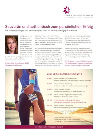 Souverän und authentisch zum persönlichen Erfolg
Die Weiterbildungs- und Netzwerkplattform für beruflich engagierte Fauen.
Das FBS Frühjahrsprogramm 2018
28. März | Female Business Auftrittskompetenz
Mit Ruhe und Klarheit überzeugend vor Publikum sprechen
13. April | Female Business Storytelling
Emotionen wecken und Kunden spielerisch überzeugen
26. April | Female Business Resilienz
Innere Stärke und Balance für die Arbeitswelt 4.0
4. Mai | Female Business Digitale Kundengewinnung
Mit Inbound-Marketing Kunden finden
25. Mai | Female Business Erlebnistag, SHL Luzern
Souverän und authentisch zum persönlichen Erfolg
19. Juni | Female Business Embodiment
Wie unsere Körperhaltung unser Denken beeinflusst
4. Juli | Female Business Mehr Mut zur Persönlichkeit
Kreative Impulse für Powerfrauen
Female Business Seminars
Limmatfeld-Strasse 20 | CH-8953 Dietikon
T +41 44 740 12 12 | office@femalebusinessseminars.ch
„Ich glaube an die
Kompetenz und
Stärke der Frauen.
Daran, dass ihre
Mitgestaltung der
Arbeitswelt zu
guten, ausgewoge-
neren Entscheidun-
gen führt. Deshalb
setzen wir uns mit
den FBS für eine gendergerechte Unterneh-
menskultur und Wirtschaft ein.“
Dr. Karin Jeker Weber, Founder  CEO
Female Business Seminars
Wo stehen Frauen in ihrer beruflichen
Karriere? Haben sie die angestrebten Ziele
und Funktionen im Unternehmen erreicht?
Warum „verlieren“ wir immer noch so viele
Frauen auf dem Weg nach oben?
Aus der intensiven Auseinandersetzung mit
diesen und weiteren Fragen entstanden
2014 die Female Business Seminars (FBS),
spezifisch für beruflich engagierte Frauen
konzipierte Weiterbildungs- und Netzwerk-
veranstaltungen. Sie sind darauf ausgerich-
tet, die persönliche Entwicklung und beruf-
lichen Möglichkeiten von Frauen zu stärken.
Damit leisten die FBS einen ebenso pro-
fessionellen wie nachhaltigen Beitrag zur
Qualifikation von Frauen in Fach- und
Führungspositionen aller Berufssparten.
Für mehr Diversität und Solidarität in der
Schweizer Wirtschaft!
Vielfältig, dynamisch und persönlich mit
12 Workshops und Impulsseminaren, einem
Weiterbildungs-Erlebnistag, NEU 1:1 Coach-
ings, diversen Netzwerkveranstaltungen
und einer stetig wachsenden Community.
SKV Mitglieder erhalten 10% Rabatt auf alle
FBS Workshops und Impulsseminare (ausge-
nommen Female Business Erlebnistag).
www.femalebusinessseminars.ch
 