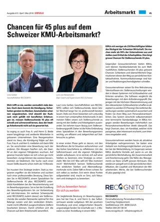Ausgabe 4/5 / April / Mai 2018 / ERFOLG 45Arbeitsmarkt
KMUsmitwenigerals250Beschäftigtenbilden
das Rückgrat der SchweizerWirtschaft. Sie ma-
chen mehr als 99% der Unternehmen aus und
stellenzweiDrittelderArbeitsplätze.Diesbirgt
grosse Chancen für Stellensuchende 45 plus.
Gegenüber Grossunternehmen bieten KMUs,
vom kleinen Handwerksbetrieb bis zum Welt-
marktführer, Stellensuchenden 45 plus grössere
Chancen. Schlankere und übersichtlichere Orga-
nisationen ebnen denWeg zur persönlichen Kon-
taktaufnahme. Kommunikationswege sind kür-
zer und Reaktionsgeschwindigkeiten schneller.
Grossunternehmen setzen für Ihre Rekrutierung
Talentsoftware ein. Stellenausschreibungen wer-
den in diesen Systemen mit Schlüsselwörter und
Kriterien versehen. Die Software vergleicht die
Bewerbungen mit dem Anforderungsprofil. Die-
jenigen mit der höchsten Übereinstimmung und
denrelevantestenSchlüsselwörterschaffenesak-
zeptiertzuwerden(CVParsing).DierestlichenBe-
werbungen werden systematisch aussortiert und
finden nie ihren Weg zum Personalverantwort-
lichen. Das System verschickt vollautomatisiert
eine terminierte Standardabsage. In KMUs hin-
gegen werden Bewerbungen mehrheitlich von
Personalverantwortlichen direkt überprüft. Das
birgt Chancen, dass ein Kandidat, welcher nicht
passgenau, aber interessant erscheint, zum Inter-
view eingeladen wird.
Grossunternehmen werden heute als attraktive
Arbeitgeber wahrgenommen. Sie bieten eine
Vielzahl von Aufstiegsmöglichkeiten und punk-
ten bei der Weiterbildung. Im Gegensatz weisen
KMUs deutliche Vorteile auf, wenn es um die
persönliche Wertehaltung, die Zusammenarbeit
und Anerkennung geht. Die Nähe des Manage-
ments zur Basis schafft grosses Vertrauen. Dies
wiederum spiegelt sich in der persönlichen Iden-
tifikation, der Loyalität und Motivation der Mit-
arbeitenden. Werte, die bei Stellensuchenden
45 plus geprägt sind.
RECOGNITO
Personalberatung, Personalvermittlung,
Coaching, Outplacement
Seefeldstrasse 239 · 8008 Zürich
Telefon 044 201 08 34
www.recognito.ch · info@recognito.ch
Chancen für 45 plus auf dem
Schweizer KMU-Arbeitsmarkt?
Mich trifft es nie, werden vermutlich viele den-
ken. Doch dann kommt die Kündigung. Sicher-
heitengerateninsWanken,Gewissheitenschei-
nen wegzubrechen. Und obwohl der Ruck-
sack reich gefüllt mit beruflichen Erfahrun-
gen ist, müssen Stellensuchende 45 plus oft
schnell und schmerzvoll lernen, dass der heuti-
ge Arbeitsmarkt nicht auf sie gewartet hat.
So erging es auch Frau A. und Herrn G. Beide
waren langjährige und verdiente Mitarbeiter in
grösseren Unternehmen. Eine Reorganisation
stand ins Haus, die Kündigung folgte auf den
Fuss. Frau A. und Herr G. meldeten sich beim RAV
an. Sie verschickten eine Bewerbung nach der
anderen. Die Absagen häuften sich, die Zwei-
fel an den eigenen Fähigkeiten wuchsen. Auf
gewisse Inserate haben sie sich schon gar nicht
beworben: «Junge können das sowieso besser»,
meinten sie fatalistisch. Die Suche nach einer
neuen Stelle dauerte schon mehr als 14 Monate.
Sie mussten ihre Strategie ändern. Statt zu resi-
gnieren ergriffen sie die Initiative und suchten
nach einer professionellen Beratung. Diese fan-
den Sie in RECOGNITO, einem Spezialisten für
Stellensuchende 45 plus. RECOGNITO unter-
stützt Kandidaten bei der Neuorientierung und
im Bewerbungsprozess. Sei es bei der Erstellung
des Bewerbungsdossiers bis zur Vorbereitung
auf Job-Interviews. Ein weiterer Schwerpunkt
setzt RECOGNITO zudem darauf, wie Stellensu-
chende die sozialen Netzwerke optimal für ihre
Belange nutzen und den verdeckten Arbeits-
markt (nicht öffentlich ausgeschriebene Stellen)
bearbeiten können. Damit erhöhen sich die
Chancen auf dem Arbeitsmarkt wesentlich.
Laut Livio Gerber, Geschäftsführer von RECOG-
NITO, sollten sich Stellensuchende, deren letz-
ter Wechsel lange her ist, professionell beraten
lassen. Viele von ihnen bewerben sich unkundig
in einem hart umkämpften Arbeitsmarkt. In den
meisten Fällen setzen sich Stellensuchende zu
wenig mit den Stellen und Arbeitgebern ausein-
ander. Sie nehmen kaum Bezug zum Stellenan-
forderungsprofil. Daher ist die frühe Einbindung
eines Spezialisten in den Bewerbungsprozess
wichtig, um effizient und zielgerichtet auf Stel-
lensuche zu gehen.
In einer ersten Phase geht es darum, mit den
Betroffenen die Ist-Situation aufzunehmen und
das bisher Geschehene zu reflektieren. Um das
Selbstvertrauen und die eigenen Fähigkeiten
wieder aufzubauen, ist es zentral, sich auf seine
Stärken zu besinnen, eine Strategie zu entwi-
ckeln: Wer bin ich? Was will ich? Was motiviert
mich? Mehrheitlich kennen Stellensuchende
ihre wirklichen Stärken und Alleinstellungs-
merkmale nicht. Daher fällt es Ihnen schwer, für
sich selbst zu werben. Erst wenn diese Punkte
aufgearbeitet sind, macht es Sinn, sich fokus-
siert und strategisch zu bewerben.
Sich zu bewerben heisst:
für sich zu werben
Die begleitende Beratung im Bewerbungspro-
zess hat bei Frau A. und Herrn G. das Selbst-
vertrauen wieder aufgebaut. Mit der positiven
Einstellung und einer zielgerichteten Bewerb-
ungsstrategie fanden Sie innerhalb von 1–2 Mo-
naten zu einer Anstellung in einem KMU.
Loris von Reitzenstein
Dipl. Coach und Supervisorin BSO (Schweiz)
Livio Gerber
Geschäftsführer RECOGNITO
 