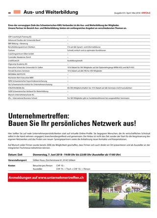 Ausgabe 4/5 / April / Mai 2018 / ERFOLG48
Eines der vorrangigen Ziele des Schweizerischen KMU Verbandes ist die Aus- und Weiterbildung der Mitglieder.
Unsere Partner im Bereich Aus- und Weiterbildung, bieten ein umfangreiches Angebot an verschiedensten Themen an.
3DP Coaching  Training AG –
Advanced Studies der Universität Basel –
BBP Bildung + Beratung –
Berufsbildungszentrum Dietikon 5 % auf alle Sprach- und Informatikkurse
Cashare Schnell, einfach und zu optimalen Konditionen
Coachingzentrum Olten GmbH –
Controller Akademie Zürich –
CreditGate24 Ausbildungskredit
Digicomp Academy AG –
Executive School der Universität St. Gallen 10 % Rabatt für SKV Mitglieder auf die Diplomlehrgänge WRM-HSG und MLP-HSG
Female Business Seminars 16 % Rabatt auf alle FBS für SKV Mitglieder
REFERRAL INSTITUTE –
Rochester-Bern Executive MBA –
SERV Schweizerischer Exportrisikoversicherung –
SIU Schweizerische Institut für Unternehmerschulung –
STAUFEN.INOVA AG Als SKV-Mitglied erhalten Sie 10 % Rabatt auf alle Seminare (nicht kumulierbar)
SVEB Schweizerischer Verband für Weiterbildung –
Wyrsch Unternehmerschule AG –
Zfu – International Business School Für SKV Mitglieder gibt es Sonderkonditionen bei ausgewählten Seminaren
Aus- und Weiterbildung
Unternehmertreffen:
Bauen Sie Ihr persönliches Netzwerk aus!
Anmeldungen auf www.unternehmertreffen.ch
Datum / Zeit	 Donnerstag, 7. Juni 2018 · 19:00 Uhr bis 22:00 Uhr (Aussteller ab 17:00 Uhr)
Veranstaltungsort	Üdiker Huus, Zürcherstrasse 61, 8142 Uitikon
Kosten	Besucher pro Person	 CHF 10.–
Aussteller 	 CHF 75.– / Tisch + CHF 10.– / Person	
Hier treffen Sie auf reale Unternehmerpersönlichkeiten statt auf virtuelle Online-Profile. Sie begegnen Menschen, die ihr wirtschaftliches Schicksal
selbst in die Hand nehmen: engagiert, branchenübergreifend und gemeinsam. Der Anlass ist nicht das Ziel, sonder der Start für die Vergrösserung des
eigenen Netzwerkes und das Finden von neuen Synergiepartnern sowie die Anbahnung neuer Kontakte und Kooperationen.
Auf Wunsch vieler Firmen wurde bereits 2006 die Möglichkeit geschaffen, dass Firmen sich auch direkt vor Ort präsentieren und als Aussteller an der
integrierten Tischmesse teilnehmen können.
 