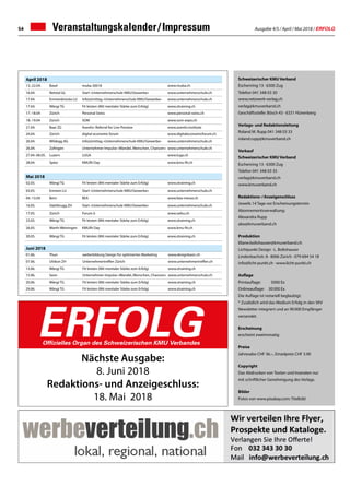 Ausgabe 4/5 / April / Mai 2018 / ERFOLG54 Veranstaltungskalender / Impressum
Schweizerischer KMU Verband
Eschenring 13 · 6300 Zug
Telefon 041 348 03 30
www.netzwerk-verlag.ch
verlag@kmuverband.ch
Geschäftsstelle: Bösch 43 · 6331 Hünenberg
Verlags- und Redaktionsleitung
Roland M. Rupp 041 348 03 33
roland.rupp@kmuverband.ch
Verkauf
Schweizerischer KMU Verband
Eschenring 13 · 6300 Zug
Telefon 041 348 03 35
verlag@kmuverband.ch
www.kmuverband.ch
Redaktions- / Anzeigenschluss
Jeweils 14 Tage vor Erscheinungstermin
Abonnementsverwaltung:
Alexandra Rupp
abo@kmuverband.ch
Produktion
liliane.boltshauser@kmuverband.ch
Lichtpunkt Design · L. Boltshauser
Lindenbachstr. 8 · 8006 Zürich · 079 694 54 18
info@licht-punkt.ch · www.licht-punkt.ch
Auflage
Printauflage:	 5000 Ex
Onlineauflage:	 30 000 Ex
Die Auflage ist notariell beglaubigt.
* Zusätzlich wird das Medium Erfolg in den SKV
Newsletter integriert und an 90 000 Empfänger
versendet.
Erscheinung
erscheint zweimonatig
Preise
Jahresabo CHF 36.–, Einzelpreis CHF 3.90
Copyright
Das Abdrucken von Texten und Inseraten nur
mit schriftlicher Genehmigung des Verlags.
Bilder
Fotos von www.pixabay.com: Titelbild
ERFOLGOffizielles Organ des Schweizerischen KMU Verbandes
Nächste Ausgabe:
8. Juni 2018
Redaktions- und Anzeigeschluss:
18. Mai 2018
April 2018
13.-22.04. Basel muba 20018 www.muba.ch
16.04. Netstal GL Start «Unternehmerschule KMU/Gewerbe» www.unternehmerschule.ch
17.04. Emmenbrücke LU Info(z)mittag «Unternehmerschule KMU/Gewerbe» www.unternehmerschule.ch
17.04. Wängi TG Fit leisten (Mit mentaler Stärke zum Erfolg) www.ztraining.ch
17.-18.04 Zürich Personal Swiss www.personal-swiss.ch
18.-19.04 Zürich SOM www.som-expo.ch
21.04. Baar ZG Asentiv: Referral for Live Preview www.asentiv.institute
24.04. Zürich digital economic forum www.digitaleconomicforum.ch
26.04. Wildegg AG Info(z)mittag «Unternehmerschule KMU/Gewerbe» www.unternehmerschule.ch
26.04.	 Zofingen Unternehmer-Impulse «Wandel, Menschen, Chancen» www.unternehmerschule.ch
27.04.-06.05. Luzern LUGA www.luga.ch
28.04. Spiez KMUfit Day www.kmu-fit.ch
Mai 2018
02.05. Wängi TG Fit leisten (Mit mentaler Stärke zum Erfolg) www.ztraining.ch
03.05. Emmen LU Start «Unternehmerschule KMU/Gewerbe» www.unternehmerschule.ch
04.-13.04 Bern BEA www.bea-messe.ch
16.05. Glattbrugg ZH Start «Unternehmerschule KMU/Gewerbe» www.unternehmerschule.ch
17.05. Zürich Forum ö www.oebu.ch
23.05. Wängi TG Fit leisten (Mit mentaler Stärke zum Erfolg) www.ztraining.ch
26.05. Warth-Weiningen KMUfit Day www.kmu-fit.ch
30.05.	 Wängi TG Fit leisten (Mit mentaler Stärke zum Erfolg) www.ztraining.ch
Juni 2018
01.06. Thun weiterbildung Design für optimiertes Marketing www.designbasic.ch
07.06.	 Uitikon ZH Unternehmertreffen Zürich www.unternehmertreffen.ch
13.06.	 Wängi TG Fit leisten (Mit mentaler Stärke zum Erfolg) www.ztraining.ch
15.06. Seon Unternehmer-Impulse «Wandel, Menschen, Chancen» www.unternehmerschule.ch
20.06. Wängi TG Fit leisten (Mit mentaler Stärke zum Erfolg) www.ztraining.ch
29.06. Wängi TG Fit leisten (Mit mentaler Stärke zum Erfolg) www.ztraining.ch
 