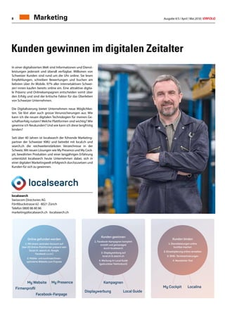 Ausgabe 4/5 / April / Mai 2018 / ERFOLG8 Marketing
Kunden gewinnen im digitalen Zeitalter
My Cockpit
My Website
Local Guide
Localina
My Presence
Kunden binden
1.Dienstleistungen online
buchbar machen
2.Einsatzplanung online verwalten
3. SMS- Terminerinnerungen
4. Newsletter-Tool
Kunden gewwiinnnen
1. Facebook-Kampmpagnen komplett
erstelltt uund gemanaged
dudurch localsearch
2. Displaywerbung auf
local.ch  search.ch
4. Werbung im Local Guide
(gedrucktes Telefonbuch)
Online gefunden werden
1.Mit einem zentralen Account auf
über 20 Online-Plattformen präsent sein
(local.ch, search.ch, Google,
Facebook u.v.m.)
2.Mobile- und suchmaschinen-
optimierte Website zum Fixpreis
Firmenproﬁl
Displaywerbung
Facebook-Fanpage
Kampagnen
In einer digitalisierten Welt sind Informationen und Dienst-
leistungen jederzeit und überall verfügbar. Millionen von
Schweizer Kunden sind rund um die Uhr online. Sie lesen
Empfehlungen, schreiben Bewertungen und buchen am
liebsten über ihr Mobile. 97% aller internetaktiven Schwei-
zer/-innen kaufen bereits online ein. Eine attraktive digita-
le Präsenz und Onlinekampagnen entscheiden somit über
den Erfolg und sind der kritische Faktor für das Überleben
von Schweizer Unternehmen.
Die Digitalisierung bietet Unternehmen neue Möglichkei-
ten. Sie löst aber auch grosse Verunsicherungen aus: Wie
kann ich die neuen digitalen Technologien für meinen Ge-
schäftserfolg nutzen? Welche Plattformen sind wichtig? Wie
gewinne ich Neukunden? Und wie kann ich diese langfristig
binden?
Seit über 40 Jahren ist localsearch der führende Marketing-
partner der Schweizer KMU und betreibt mit local.ch und
search.ch die reichweitenstärksten Verzeichnisse in der
Schweiz. Mit neuen Lösungen wie My Presence und My Cock-
pit, bewährten Produkten und einer langjährigen Erfahrung
unterstützt localsearch heute Unternehmen dabei, sich in
einer digitalen Marketingwelt erfolgreich durchzusetzen und
Kunden für sich zu gewinnen.
localsearch
Swisscom Directories AG
Förrlibuckstrasse 62 · 8021 Zürich
Telefon 0800 86 80 86
marketing@localsearch.ch · localsearch.ch
 