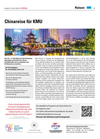 Ausgabe 4/5 / April / Mai 2018 / ERFOLG 9Reisen
Chinareise für KMU
Vom 25. – 31. Mai lädt Euro-Sino Enterprises
Association Sie herzlich ein, Chinas
Geschäftswelt (neu) zu entdecken und
Ihr Netzwerk zu erweitern.
Die fünf Highlights
der siebentägigen Reise sind:
•	Besuch des Swiss (Guizhou) Industrial
	 Demonstration Park (Guiyang, Guizhou)
•	Besuch der Big Data Expo
	 (Guiyang, Guizhou)
•	Ausstellungs- und Vorstellungsmöglich-
	 keiten für ihr Unternehmen an der China 		
Beijing International Fair for Trade in Service, 	
	 CIFTIS 	(Peking)
•	Besuch des Yanqi Lake International
	 Convention  Exhibition Center
	 (Huairou, Peking)
•	Auf Anfrage: Besuch der Grossen Mauer
Beim Besuch in Guiyang, der Hauptstadt der
Provinz Guizhou, erhalten Sie die Möglichkeit
Chinas Wachstumsdynamik aus nächster Nähe
zu erleben. Als eine der schnellst wachsenden
Provinzen Chinas ist Guizhou auf bestem Weg
zu den wirtschaftlich weit entwickelten Provin-
zen entlang der Küste aufzuschliessen. Früher
war die Provinz «nur» für das reiche Angebot an
Kultur- und Naturreisezielen, die saubere Luft
(Guizhou liegt auf über 1000 M.ü.M.) und den
Nationalschnaps «Moutai» bekannt. Nun macht
Guizhou zusätzlich mit seinem Wirtschafts-
wachstum auf sich aufmerksam. Strategisch auf
der künftigen Seidenstrasse 2.0 gelegen und
von Peking zur Pilot Zone für Big Data Projekte
erklärt, steht der hügeligen Provinz eine grosse
Zukunft bevor. Globale Player (bspw. Apple und
Hyundai) haben das Potenzial von Guizhou
bereits erkannt und investieren in die Provinz.
Guizhou selber ist bestrebt seine Beziehung zur
Schweiz zu vertiefen, und lädt Schweizer Unter-
nehmen, speziell KMU die ihren ersten Schritt
nach China wagen wollen, zum Lancieren ihrer
Geschäftstätigkeiten in China nach Guiyang
ein. In der Freihandelszone der Provinzhaupt-
stadt Guiyang wurde dazu der Swiss (Guizhou)
Industrial Demonstration Park eröffnet, der es
Schweizer Unternehmen ermöglicht, zu güns-
tigen Konditionen in China zu operieren. Der
Swiss (Guizhou) Industrial Demonstration Park
wird auch Teil des Besuchs in Guizhou sein.
Der zweite Teil der Reise führt nach Peking an
die China Beijing International Fair for Trade in
Service (CIFTIS), welche zum fünften Mal statt-
findet. Auf von uns gemieteter Ausstellungsflä-
che werden Sie die Möglichkeit haben Ihr Unter-
nehmen potenziellen Kunden und Partnern aus
aller Welt vorzustellen. Bei den vergangenen
ersten vier Messen zogen über 7'500 internati-
onale Aussteller insgesamt 526'000 Besucher
aus aller Welt an. Euro-Sino Enterprises Associa-
tion wird Sie mit den für Ihr Geschäft relevanten
Kontakten bekannt machen, um den Besuch der
CIFTIS für Sie so effektiv wie möglich zu gestal-
ten.
«If you missed opportunities
to invest in Guangdong and
Zhejiang three decades ago, then
today’s Guizhou is a good
opportunity you can’t miss again.»
Jack Ma, Gründer und
Vorstandsvorsitzender der Alibaba Group
Das detaillierte Programm der Reise finden Sie
(in Englisch) unter:
Für weiter Informationen kontaktieren Sie direkt
matthias.hochuli@euro-sino.org
Hinweis: die Teilnehmerzahl ist begrenzt!
Euro-Sino Enterprises Association
Thunstrasse 42 · 3005 Bern · Switzerland
Telefon +41 31 351686 · Fax +41 31 3516878
euro-sino.org · bern@euro-sino.org
 