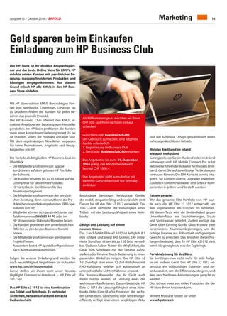 Ausgabe 10 / Oktober 2016 / ERFOLG 15Marketing
Geld sparen beim Einkaufen
Einladung zum HP Business Club
Der HP Store ist Ihr direkter Ansprechspart-
ner und der beste Online Store für KMU’s. HP
möchte seinen Kunden mit persönlicher Be-
ratung, massgeschneiderten Produkten und
Lösungen entgegenkommen. Aus diesem
Grund möach HP alle KMU’s in den HP Busi-
ness Store einladen.
Mit HP Store wählen KMUS den richtigen Part-
ner. Von Notebookx, Covertibles, Desktops bis
zu Druckern finden die Kunden für jedes Be-
üdrnis das pssende Produkt.
Der HP Business Club offeriert den KMU’s at-
traktive Angebote wie Beratung vom Hersteller
persönlich. Im HP Store profitieren die Kunden
ovon einer kostenlosen Lieferung innert 24 bis
48 Stunden, sofern die Produkte an Lager sind.
Mit dem regelmässigen Newsletter verpassen
Sie keine Promotionen, Angebote und Neuig-
keigkeiten von HP.
Die Vorteile als Mitglied im HP Business Club im
Überblick:
–	Die Mitglieder profitieren von Spazial-
konditionen auf dem grössten HP Portfolio
der Schweiz.
–	Die Kunden erhalten bis zu 30 Rabaat auf die
Listenpreise für bestimmte Produkte.
–	HP bietet beste Konditionen für das
PrivatkndenSegment.
–	Die Mitglieder profitieren von der persönli-
chen Beratung, denn niemand kenn die Pro-
dukte besser als die kompeteneten KMU-Spe-
zialisten von HP.
–	Mitglieder können sich persönlich unter der
Telefonnummer 0800 80 44 70 oder im
HP Showroom in Dübendorf beraten lassen.
–	Die Kunden profitieren von unverbindlichen
Offerten zu den besten Business-Konditi-
onnen.
–	Die Mitglieder profitieren von günstigeren
Projekt-Preisen.
–	Ausserdem bietet HP Spezialkonfigurationen
nach den Kundenbedürfnissen.
Folgen Sie unserer Einladung und werden Sie
noch heute Mitglied. Registrieren Sie sich unter:
www.hp.com/ch/businessclub
Gerne stellen wir Ihnen noch unser Neustes
Highlight Commercial-Notebook – HP Elite x2
1012 vor.
Das HP Elite x2 1012 ist eine Kombination
aus Tablet und Notebook. Es verbindet
Sicherheit, Verwaltbarkeit und einfache
Bedienbarkeit.
Berufstätige benötigen heutzutage Geräte,
die mobil, strapazierfähig und verlässlich sind.
Darum hat HP das Elite x2 1012 entwickelt. Das
2-in-1-Gerät verbindet die Vielseitigkeit eines
Tablets mit der Leistungsfähigkeit eines Note-
books.
Design und Leistung auf einem
neunen Niveau
Das 2-in-1-Tablet Elite x2 1012 ist lediglich 8,1
mm schlank und wiegt 840 Gramm. Der integ-
rierte Standfuss ist um bis zu 150 Grad verstell-
bar. Dadurch haben Nutzer die Möglichkeit, das
Gerät zum Schreiben mit der Tastatur aufzu-
stellen oder für eine Touch-Bedienung in einen
passenden Winkel zu neigen. Das HP Elite x2
1012 verfügt über einen 12-Zoll-Bildschirm mit
FHD-Auflösung, welcher sich automatisch an
unterschiedliche Lichtverhältnisse anpasst.
Für Business-Anwender, die ihr Gerät auch
mobil nutzen wollen, ist Leistung eines der
wichtigsten Kaufkriterien. Darum bietet das HP
Elite x2 1012 die Leistungsfähigkeit eines Note-
books (Intel-Core-M-vPro-Prozessor der sechs-
ten Generation). Gleichzeitig ist es sehr energie-
effizient, verfügt über einen langlebigen Akku
und das lüfterlose Design gewährleistet einen
nahezu geräuschlosen Betrieb.
Mobiles Breitband im Inland
wie auch im Ausland
Ganz gleich, ob Sie im Ausland oder im Inland
unterwegs sind. HP Mobile Connect Pro nutzt
Netzwerke führender Anbieter für mobiles Breit-
band, damit Sie auf zuverlässige Verbindungen
vertrauen können. Die SIM-Karte ist bereits inte-
griert. Sie können diverse Upgrades erwerben.
Zusätzlich können Hardware- und Service-Kom-
ponenten in jedem Land bestellt werden.
Extrem getestet
Wie das gesamte Elite-Portfolio von HP wur-
de auch das HP Elite x2 1012 entwickelt, um
den sogenannten MIL-STD-Test zu bestehen.
Mit diesen Tests wird die Beständigkeit gegen
Umwelteinflüsse wie Erschütterungen, Staub
und Spritzwasser getestet. Zudem verfügt das
Gerät über Corning Gorilla Glass 4 sowie zwei
verschiedene Aluminiumlegierungen, um die
richtige Balance aus Robustheit und geringem
Gewicht zu erreichen. Das Bestehen dieser Prü-
fungen bedeutet, dass Ihr HP Elite x21012 stets
bereit ist, ganz gleich, was der Tag bringt.
Perfekte Lösung für das Büro
Sie benötigen nun nicht mehr für jede Aufga-
be ein anderes Gerät. Das HP Elite x2 1012 un-
terstützt ein vollständiges Zubehör- und An-
schlusspaket, um die Effizienz zu steigern, und
den verschiedenen Anforderungen gerecht zu
werden.
Dies ist neu eines von vielen Produkten die der
HP Store Ihnen Anbieten kann.
Weitere Produkte finden Sie unter:
www.hpstore.ch
Als Willkommensgruss möchten wir Ihnen
CHF 200.- auf Ihren nächsten Einkauf
schenken.
Gutscheincode: Businessclub200
Um Gebrauch zu machen, sind folgende
Punkte erforderlich:
1. Registrierung im Business Club
2. Den Code: Businessclub200 eingeben
Das Angebot ist bis zum 31. Dezember
2016 gültig. Der Mindestbestellwert
beträgt CHF 1000.–.
Das Angebot ist nicht kumulierbar mit
weiteren Gutscheinen und nur einmalig
einlösbar.
 