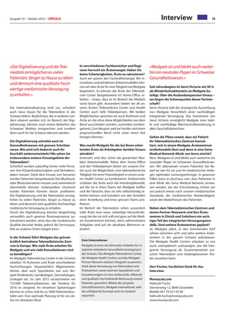 Ausgabe 10 / Oktober 2016 / ERFOLG 19Interview
Die Internationalisierung wird uns sicherlich
auch neue Inputs für die Telemedizin in der
Schweiz liefern. Bedürfnisse, die in anderen Län-
dern erkannt werden (z.B. im Bereich der Digi-
talisierung), können auch einem Bedürfnis des
Schweizer Marktes entsprechen und insofern
dann auch für die Schweiz relevant werden.
Die Digitalisierung schreitet auch im
Gesundheitswesen mit grossen Schritten
voran. Wie wird sich dadurch auch Ihr
Geschäft weiterentwickeln? Wo sehen Sie
insbesondere weitere Einsatzgebiete der
Telemedizin?
Sicherlich werden zukünftig immer mehr Perso-
nen ihre Körperfunktionsdaten und Verhaltens-
daten messen. Dank dem Einsatz von Sensoren
werden Patienten beispielsweise ihre Blutdruck-
oder Blutzuckerwerte messen und automatisch
übermitteln können. Insbesondere chronisch
kranke Patienten können davon profitieren.
Die Digitalisierung und die Telemedizin ermög-
lichen es vielen Patienten, länger zu Hause zu
leben und dennoch eine qualitativ hochwertige
medizinische Versorgung zu erhalten.
Durch die Digitalisierung können längerfristig
vermutlich auch gewisse Routineprozesse au-
tomatisiert werden, ohne dass die medizinische
Qualität darunter leidet, jedoch die Servicequa-
lität an anderen Orten steigen kann.
In der Schweiz führt Medgate das grösste
ärztlich betriebene Telemedizinische Zent-
rum in Europa. Wie viele Ärzte arbeiten für
Medgate und wie viele Konsultationen sind
zu bewältigen?
Im Medgate Telemedicine Center in der Schweiz
arbeiten 70 Ärztinnen und Ärzte verschiedener
Fachrichtungen. Hauptsächlich Allgemeinme-
diziner, aber auch Spezialisten wie zum Bei-
spiel Kinderärzte, Gynäkologen, Dermatologen,
Urologen etc. Im Jahr 2015 verzeichneten wir
725’000 Telekonsultationen, die Tendenz für
2016 ist steigend. An einzelnen Spitzentagen
können es schon mal bis zu 5000 Patientenkon-
takte sein. Eine optimale Planung ist für uns da-
her ein absolutes Must.
In verschiedenen Fachbereichen und Regi-
onen herrscht ein Ärztemangel. Haben Sie
keine Schwierigkeiten, Ärzte zu rekrutieren?
Auch wir spüren den Fachkräftemangel. Mit in-
novativen und attraktiven Arbeitsmodellen kön-
nen wir aber Ärzte für eineTätigkeit bei Medgate
begeistern. So können die Ärzte des Telemedi-
cine Center beispielsweise im Home-Office ar-
beiten – etwas, dass es im Bereich der Medizin
sonst kaum gibt. Ausserdem bieten wir all un-
seren Ärzten (Telemedicine Center und Health
Center) auch tiefe Teilzeitpensen. Mit beiden
Möglichkeiten sprechen wir auch Ärztinnen und
Ärzte an, die ohne diese Möglichkeiten aus dem
Beruf ausscheiden würden, zumindest vorüber-
gehend. Zum Beispiel, weil sie Familie und einen
anspruchsvollen Beruf nicht unter einen Hut
bringen könnten.
Was macht Medgate für die bei Ihnen arbei-
tenden Ärzte als Arbeitgeber darüber hinaus
attraktiv?
Einerseits sind dies sicher die genannten flexi-
blen Arbeitsmodelle. Nebst dem Home-Office
und den Teilzeitpensen bieten wir unseren Ärz-
ten auch die Möglichkeit, eine telemedizinische
Tätigkeit mit einer Praxistätigkeit in einem unse-
rer Health Center zu kombinieren. Andererseits
schätzen die Ärzte auch die Interdisziplinarität,
auf die sie in ihren Teams bei Medgate treffen
und die Tatsache, dass sie sehr selbstständig ar-
beiten können und trotzdem von den Vorteilen
einer Anstellung und eines grossen Teams pro-
fitieren.
Im Bereich der Telemedizin sehen ausserdem
viele Ärzte eine neue, vielseitige Herausforde-
rung, bei der sie sich voll und ganz auf die Medi-
zin konzentrieren können, denn administrative
Aufgaben sind auf ein absolutes Minimum re-
duziert.
Seit Jahresbeginn ist Aevis Victoria mit 40 %
als Minderheitsaktionärin an Medgate be-
teiligt. Über die Auslandsexpansion hinaus –
wo liegen die Schwerpunkte dieser Partner-
schaft?
Aevis Victoria teilt die strategische Ausrichtung
von Medgate hinsichtlich einer nachhaltigen
Integrierten Versorgung. Das Investment von
Aevis Victoria ermöglicht Medgate eine stabi-
le und nachhaltige Wachstumsfinanzierung in
allen Geschäftsbereichen.
Gehen die Pläne soweit, dass ein Patient
Ihr Telemedizinisches Zentrum konsul-
tiert, sich in einem Medgate-Ärztezentrum
erstbehandeln lässt und dann in eine Swiss
Medical Network-Klinik von Aevis eintritt?
Nein. Medgate ist und bleibt auch weiterhin ein
neutraler Player im Schweizer Gesundheitswe-
sen. Wir überweisen unsere Patienten bei Be-
darf an den für sie und ihr medizinisches Anlie-
gen optimalen Leistungserbringer. In gewissen
Fällen kann es durchaus sein, dass Patienten in
eine Klinik des Swiss Medical Network verwie-
sen werden, bei der Entscheidung richten wir
uns jedoch immer nach unseren medizinischen
Standards, der medizinischen Notwendigkeit,
sowie den Bedürfnissen des Patienten.
Neben dem Telemedizinischen Zentrum und
einem Partner-Netzwerk sind Ihre Ärzte-
zentren in Zürich und Solothurn ein wich-
tiger Teil des integrierten Versorgungsmo-
dells. Sind weitere Ärztezentren geplant?
Ja, Medgate plant, in den kommenden fünf
Jahren zwischen acht und zehn weitere Ärzte-
zentren in der ganzen Schweiz aufzubauen.
Die Medgate Health Centers erlauben es uns
auch, exemplarisch aufzuzeigen, wie die Inte-
grierte Versorgung als Zusammenarbeit zwi-
schen Telemedizin und niedergelassenen Ärz-
ten aussehen kann.
Herr Fischer, herzlichen Dank für das
Interview.
Moneycab.com
Helmuth Fuchs
Sternenweg 12, 8840 Einsiedeln
Mobile 041 79 421 05 09
helmuth.fuchs@moneycab.com
www.moneycab.com
Zum Unternehmen
Medgate ist einer der führenden Anbieter für in-
tegrierte ambulante Gesundheitsversorgung in
der Schweiz. Das Medgate Telemedicine Center,
die Medgate Health Centers und das Medgate
Partner Network arbeiten integrativ zusammen.
Dank dieser Vernetzung von Telemedizin und
Ärztezentren sowie externen Spezialisten und
Grundversorgern ist eine umfassende, effiziente
und qualitativ hochstehende Betreuung unserer
Patienten garantiert. Mittels des jüngsten
Geschäftsbereichs, Medgate International, wird
das erfolgreiche Konzept auch ins Ausland
exportiert.
«Die Digitalisierung und die Tele-
medizin ermöglichen es vielen
Patienten, länger zu Hause zu leben
und dennoch eine qualitativ hoch-
wertige medizinische Versorgung
zu erhalten.»
«Medgate ist und bleibt auch weiter-
hin ein neutraler Player im Schweizer
Gesundheitswesen.»
 