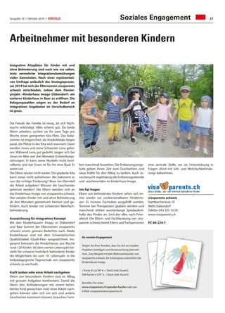 Ausgabe 10 / Oktober 2016 / ERFOLG 21
Arbeitnehmer mit besonderen Kindern
Integrative Kitaplätze für Kinder mit und
ohne Behinderung sind nach wie vor selten,
trotz vermehrter Integrationsbemühungen
vieler Gemeinden. Nach einer repräsentati-
ven Umfrage anlässlich des Strategieprozes-
ses 2014 hat sich der Elternverein visoparents
schweiz entschieden, neben dem Pionier-
projekt «Kinderhaus Imago Dübendorf» ein
weiteres Kinderhaus in Baar zu eröffnen. Die
Belegungszahlen zeigen es: der Bedarf an
integrativen Angeboten im Vorschulbereich
ist gross.
Die Freude der Familie ist riesig, als sich Nach-
wuchs ankündigt. Alles scheint gut. Da beide
Eltern arbeiten, suchen sie für zwei Tage pro
Woche einen geeigneten Kita-Platz. Das Baby-
zimmer ist eingerichtet, die Kinderkleider liegen
parat, die Plätze in der Kita sind reserviert. Dann
werden Jonas und seine Schwester Lena gebo-
ren. Während Lena gut gedeiht, zeigen sich bei
Jonas im Alter von drei Monaten Entwicklungs-
störungen: Er kann seine Muskeln nicht kont-
rollieren und das Essen ist für ihn eine Qual. Er
weint viel.
Die Eltern wissen nicht weiter. Die geplante Kita
kann Jonas nicht aufnehmen. Wo bekommt er
nun die richtige Förderung? Muss ein Elternteil
die Arbeit aufgeben? Müssen die Geschwister
getrennt werden? Die Eltern wenden sich an
das Kinderhaus Imago von visoparents schweiz.
Hier werden Kinder mit und ohne Behinderung
ab drei Monaten gemeinsam betreut und ge-
fördert. Auch Kinder mit schwerster Mehrfach-
behinderung.
Auszeichnung für integratives Konzept
Mit den Kinderhäusern Imago in Dübendorf
und Baar kommt der Elternverein visoparents
schweiz einem grossen Bedürfnis nach. Beide
Kinderhäuser sind mit dem Schweizerischen
Qualitätslabel «Quali-Kita» ausgezeichnet. Ins-
gesamt betreuen die Kinderhäuser pro Woche
rund 120 Kinder. Ab dem vierten Lebensjahr be-
steht für schwerst mehrfach behinderte Kinder
die Möglichkeit, bis zum 18. Lebensjahr in die
heilpädagogische Tagesschule von visoparents
schweiz zu wechseln.
Kraft tanken oder einer Arbeit nachgehen
Eltern von besonderen Kindern sind im Alltag
mit grossen Aufgaben konfrontiert. Damit die
Eltern den Anforderungen mit einem behin-
derten Kind gewachsen sind, einer Arbeit nach-
gehen können oder sich um sich und andere
Geschwister kümmern können, brauchen Fami-
lien manchmal Auszeiten. Die Entlastungsange-
bote geben ihnen Zeit zum Durchatmen und
neue Kräfte für den Alltag zu tanken. Auch Jo-
nas besucht regelmässig die Entlastungsabende
und -wochenenden im Kinderhaus Imago.
Um Rat fragen
Eltern von behinderten Kindern sehen sich im-
mer wieder vor unüberwindbaren Hindernis-
sen. Es müssen Formulare ausgefüllt werden,
Termine bei Therapeuten geplant werden und
manchmal stehen wochenlange Spitalaufent-
halte des Kindes an. Und das alles nach Feier-
abend. Die Eltern- und Fachberatung von viso-
parents schweiz bietet Eltern und Fachpersonen
Ihr soziales Engagement
Zeigen Sie Ihren Kunden, dass Sie sich an sozialen
Projekten beteiligen und Verantwortung überneh-
men. Zum Beispiel mit den Weihnachtskarten von
visoparents schweiz. Ihr Kartengruss unterstützt die
Kinderhäuser Imago.
1 Karte A5 à CHF 4.– / Stück (inkl. Kuvert);
500 Karten à CHF 3.– / Stück (inkl. Kuvert)
Bestellen Sie unter:
www.visoparents.ch/spenden/kaufen oder per
E-Mail: visoparents@visoparents.ch
eine zentrale Stelle, wo sie Unterstützung in
Fragen «Kind mit Seh- und Mehrfachbehinde-
rung» bekommen.
visoparents schweiz
Stettbachstrasse 10
8600 Dübendorf
Telefon 043 355 10 20
www.visoparents.ch
PC 80-229-7
Soziales Engagement
 