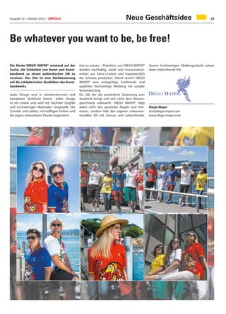 Ausgabe 10 / Oktober 2016 / ERFOLG 23
Be whatever you want to be, be free!
Die Marke DIEGO MAYER® entstand auf der
Suche, die Schönheit von Kunst und Kunst-
handwerk zu einem authentischen Stil zu
vereinen. Das Ziel ist eine Rückbesinnung
auf die schöpferischen Qualitäten des Kunst-
handwerks.
Jedes Design wird in arbeitsintensiven und
komplexen Verfahren kreiert. Jedes Design
ist ein Unikat und wird mit höchster Sorgfalt
und hochwertigen Materialen hergestellt. Die
Schnitte sind zeitlos, mit kräftigen Farben und
die eigens entworfenen Drucke begeistern!
Gut zu wissen – Poloshirts von DIEGO MAYER®
werden nachhaltig, sozial und ressourcenori-
entiert aus Swiss + Cotton und hauptsächlich
der Schweiz produziert. Damit vereint DIEGO
MAYER® eine einzigartige, funktionale und
qualitativ hochwertige Kleidung mit sozialer
Verantwortung.
Ein Stil, der die persönliche Gesinnung zum
Ausdruck bringt und sich nicht dem Massen-
geschmack unterwirft. DIEGO MAYER® folgt
dabei nicht den gesetzten Regeln und Inte-
ressen, sondern lebt den eigenen unkonven-
tionellen Stil mit Genuss und Lebensfreude.
Unsere hochwertigen Kleidungsstücke setzen
diese Lebensfreude frei.
Diego Mayer
dm@diego-mayer.com
www.diego-mayer.com
Neue Geschäftsidee
 