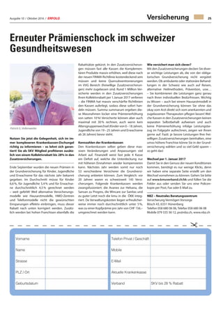 Ausgabe 10 / Oktober 2016 / ERFOLG 25Versicherung
Patrick G. Vollenweider
Erneuter Prämienschock im schweizer
Gesundheitswesen
Nutzen Sie jetzt die Gelegenheit, sich im im-
mer komplexeren Krankenkassen-Dschungel
richtig zu informieren – es lohnt sich garan-
tiert! Sie als SKV Mitglied profitieren zusätz-
lich von einem Kollektivrabatt bis 28% in den
Zusatzversicherungen.
Ende September wurden die neuen Prämien in
der Grundversicherung für Kinder, Jugendliche
und Erwachsene für das nächste Jahr bekannt
gegeben. Im Durchschnitt müsse für Kinder
6,6 %, für Jugendliche 5,4 % und für Erwachse-
ne durchschnittlich 4,5 % gerechnet werden
– weit gefehlt! Weil alternative Versicherungs-
modelle wie Hausarztmodelle, HMO-Zentren
und Telefonmodelle nicht die gewünschten
Einsparungen effektiv einbringen, muss dieser
Rabatt nach unten korrigiert werden. Zusätz-
lich werden bei hohen Franchisen ebenfalls die
Rabattsätze gekürzt. In den Zusatzversicherun-
gen müssen fast alle Kassen die Komplemen-
tären Produkte massiv erhöhen, weil diese nach
der neuen FINMA Richtlinie kostendeckend sein
müssen und keine Quersubventionierungen
im VVG Bereich (freiwillige Zusatzversicherun-
gen) mehr zugelassen sind. Rund 1 Million Ver-
sicherte werden in den Zusatzversicherungen
Ihren Kollektivrabatt per 1.Januar 2017 verlieren
– die FINMA hat massiv verschärfte Richtlinien
den Kassen auferlegt, sodass diese sofort han-
deln müssen. Summa summarum ergeben die-
se Massnahmen locker eine Prämienerhöhung
von satten 10 %! Versicherte können aber auch
maximal mit 30 % rechnen, auch wenn kein
Altersgruppenwechsel (Kinder von 0 – 18 Jahren,
Jugendliche von 19 – 25 Jahren und Erwachsene
ab 26 Jahren) bevor steht.
Kennzahlen der Krankenkassen
Den Krankenkassen selber geben diese mas-
siven Veränderungen und Anpassungen viel
Arbeit auf. Finanziell weist fast jede 4 Kasse
ein Defizit auf, welche die Unterdeckung nur
mit höheren Einnahmen wieder kompensieren
kann. Nächstes Jahr werden somit nur noch
53 verschiedene Versicherer die Grundversi-
cherung anbieten können. Zum Vergleich: vor
20 Jahren waren es schweizweit 145 Versi-
cherungen. Folgende Krankenkassen werden
zwangsfusioniert: die Avanex zur Helsana, die
Sansan zu Progres, die Wincare zur Sanitas und
zu guter Letzt noch die kmu in die ÖKK integ-
riert. De Verwaltungskosten liegen erfreulicher-
weise immer noch durchschnittlich unter 5 %,
was zu einer Kopfprämie pro Jahr von CHF 156.–
umgerechnet werden kann.
Wie versichert man sich clever?
Mit den Zusatzversicherungen decken Sie diver-
se wichtige Leistungen ab, die von der obliga-
torischen Grundversicherung nicht vergütet
werden. Ob ambulante oder stationäre Behand-
lungen in der Schweiz wie auch auf Reisen,
alternative Heilmethoden, Prävention, usw…
– Sie kombinieren die Leistungen ganz genau
nach Ihren individuellen Bedürfnissen. Wichtig
zu Wissen – auch bei einem Hausarztmodell in
der Grundversicherung können Sie ohne das
okay vom Arzt direkt sich vom anerkannten und
zugelassenen Therapeuten pflegen lassen! Wel-
che Kassen in den Zusatzversicherungen keinen
separaten Selbstbehalt aufweisen und auch
keine Prämienerhöhung infolge Leistungsbe-
zug im Folgejahr aufrechnen, zeigen wir Ihnen
gerne auf. Fazit: je bessre Leistungen Ihre frei-
willigen Zusatzversicherungen beinhalten, eine
umso höhere Franchise könne Sie in der Grund-
versicherung wählen und so viel Geld sparen –
so geht das!
Wechsel per 1. Januar 2017
Damit Sie in den Genuss der neuen Konditionen
kommen, benötigt es nur wenige Klicks, denn
wir haben eine separate Seite erstellt um den
Wechsel vornehmen zu können. Gehen Sie bitte
auf www.kmuverband.ch/kk und füllen Sie die
Felder aus oder senden Sie uns eine Policen-
kopie per Post, Fax oder E-Mail zu.
NBZ – Neutrales Beratungszentrum
Versicherung Vermögen Vorsorge
Bösch 43, 6331 Hünenberg
Telefon 058 680 06 06, Telefax 058 680 06 08
Mobile 079 335 36 12, pv@nbz.ch, www.nbz.ch

Vorname Telefon Privat / Geschäft
Name Mobile
Strasse E-Mail
PLZ / Ort Aktuelle Krankenkasse
Geburtsdatum Verband SKV bis 28 % Rabatt
 