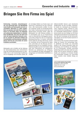 Ausgabe 10 / Oktober 2016 / ERFOLG 27Gewerbe und Industrie
Bringen Sie Ihre Firma ins Spiel
Hochwertige, innovative, abwechslungsrei-
che und spannende Brett- und Würfelspiele
sowie Puzzles und Kartenspiele sind eine un-
verzichtbare Alternative zu online Spielen.
Denn sie sprechen weit mehr Sinne und Emo-
tionen an und bieten daher ein prägendes
und umfassendes Spieleerlebnis in unmittel-
barer Gesellschaft. Und wenn das Spiel auch
noch mit einem Quäntchen Swissness verse-
hen ist, entsteht ein ultimatives Erlebnis das
Freundschaften und Generationen verbindet.
Diesem Ziel hat sich carta.media mit seinen
Produkten verschrieben.
Werbespiele sind in Hinblick auf die Stärkung
der Namensbekanntheit eines Unternehmens
sowie der emotionalen Bindung kaum zu über-
treffen. Denn in der hochwertigen Ausführung
sind sie langlebige und innovative Spiele, die
ein einmaliges Erlebnis aus Freude, Spass und
Spannung in Verbindung mit dem Unterneh-
mens- oder Vereinsnamen schaffen. Sie kön-
nen eingesetzt werden als Kundengeschenke,
Give Aways, Fundraising-Instrument oder zum
Wiederverkauf verwendet werden. Sollen die
Werbespiele ihre volle Wirkung entfalten, ist
es entscheidend, dass sie zur Positionierung
sowie zur Botschaft des Auftraggebers passen.
carta.media verfügt hier über ein einzigartiges
Beratungs-Know-how. So konnte carta.media
bereits Spiele für die Rega, Bel-Groupe, Swatch
etc. entwickeln. Bei der Umsetzung der Spiele
kann carta.media von der Planung und Kon-
zeptionierung bis hin zur Produktion und Kon-
fektionierung alles aus einer Hand bieten. Dafür
steht dem Unternehmen ein umfangreiches
Netzwerk aus Spieleautoren zur Verfügung,
die es ermöglichen, für jeden Auftraggeber ein
einzigartiges und individuelles Spielerlebnis zu
schaffen.
Selbstverständlich können auch bestehende
Spielkonzepte wie Eile mit Weile, Leiterlispie-
le, Puzzles etc. individuell nach Kundenwün-
schen umgesetzt werden. Führend ist carta.
media auch bei der Herstellung von Jasskarten
mit individuellen Werberückseiten. Jasskarten
können bereits ab einer Auflage von 350 Stück
individuell nach Kundenwunsch produziert wer-
den. Mit dem Firmenlogo auf den Kartenrück-
seite bleiben Sie bei Ihren Kunden bestimmt in
guter Erinnerung.
carta.media ist der innovative Schweizer Spiele-
verlag aus Seuzach. Die hochwertigen Spie-
le, Spielkarten und Puzzles von carta.media
werden in der Schweiz entwickelt, neben der
Entwicklung und Herstellung von Werbespie-
len für Firmenkunden, vertreibt carta.media
Spieleverlag GmbH unter dem Label von carta.
media auch ein grosses Sortiment an Spielen,
Puzzles und Jasskarten im Schweizer Handel.
Die hochwertigen Produkte von carta.media
haben meistens einen direkten Bezug zur
Schweiz.
carta.media Spieleverlag GmbH
Strehlgasse 3, 8472 Seuzach
Telefon 052 301 10 00
www.cartamedia.ch
 