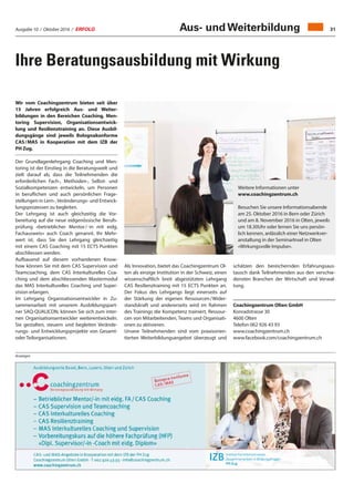 Ausgabe 10 / Oktober 2016 / ERFOLG 31
Ihre Beratungsausbildung mit Wirkung
Wir vom Coachingzentrum bieten seit über
15 Jahren erfolgreich Aus- und Weiter-
bildungen in den Bereichen Coaching, Men-
toring Supervision, Organisationsentwick-
lung und Resilienztraining an. Diese Ausbil-
dungsgänge sind jeweils Bolognakonforme
CAS / MAS in Kooperation mit dem IZB der
PH Zug.
Der Grundlagenlehrgang Coaching und Men-
toring ist der Einstieg in die Beratungswelt und
zielt darauf ab, dass die Teilnehmenden die
erforderlichen Fach-, Methoden-, Selbst- und
Sozialkompetenzen entwickeln, um Personen
in beruflichen und auch persönlichen Frage-
stellungen in Lern-,Veränderungs- und Entwick-
lungsprozessen zu begleiten.
Der Lehrgang ist auch gleichzeitig die Vor-
bereitung auf die neue eidgenössische Berufs-
prüfung «betrieblicher Mentor / -in mit eidg.
Fachausweis» auch Coach genannt. Ihr Mehr-
wert ist, dass Sie den Lehrgang gleichzeitig
mit einem CAS Coaching mit 15 ECTS Punkten
abschliessen werden.
Aufbauend auf diesem vorhandenen Know-
how können Sie mit dem CAS Supervision und
Teamcoaching, dem CAS Interkulturelles Coa-
ching und dem abschliessenden Mastermodul
das MAS Interkulturelles Coaching und Super-
vision erlangen.
Im Lehrgang Organisationsentwickler in Zu-
sammenarbeit mit unserem Ausbildungspart-
ner SAQ-QUALICON, können Sie sich zum inter-
nen Organisationsentwickler weiterentwickeln.
Sie gestalten, steuern und begleiten Verände-
rungs- und Entwicklungsprojekte von Gesamt-
oder Teilorganisationen.
Anzeigen
Als Innovation, bietet das Coachingzentrum Ol-
ten als einzige Institution in der Schweiz, einen
wissenschaftlich breit abgestützten Lehrgang
CAS Resilienztraining mit 15 ECTS Punkten an.
Der Fokus des Lehrgangs liegt einerseits auf
der Stärkung der eigenen Ressourcen / Wider-
standskraft und andererseits wird im Rahmen
des Trainings die Kompetenz trainiert, Ressour-
cen von Mitarbeitenden, Teams und Organisati-
onen zu aktivieren.
Unsere Teilnehmenden sind vom praxisorien-
tierten Weiterbildungsangebot überzeugt und
Weitere Informationen unter
www.coachingzentrum.ch
Besuchen Sie unsere Informationsabende
am 25. Oktober 2016 in Bern oder Zürich
und am 8. November 2016 in Olten, jeweils
um 18.30Uhr oder lernen Sie uns persön-
lich kennen, anlässlich einer Netzwerkver-
anstaltung in der SeminarInsel in Olten
«Wirkungsvolle Impulse».
schätzen den bereichernden Erfahrungsaus-
tausch dank Teilnehmenden aus den verschie-
densten Branchen der Wirtschaft und Verwal-
tung.
Coachingzentrum Olten GmbH
Konradstrasse 30
4600 Olten
Telefon 062 926 43 93
www.coachingzentrum.ch
www.facebook.com/coachingzentrum.ch
Aus- und Weiterbildung
 