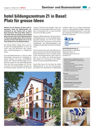 Ausgabe 10 / Oktober 2016 / ERFOLG 33
verführen. Diese ist nur wenige Gehminuten
zentral am Allschwilerplatz gelegen. Natürlich
bietet das hotel bildungszentrum 21 auch dort
den gewohnten freundlichen Service, damit Ihr
Event zum Erfolg wird.
hotel bildungszentrum 21
Missionsstrasse 21, 4009 Basel
Telefon 061 260 21 21
info@bildungszentrum-21.ch
www.bz21.ch
hotel bildungszentrum 21 in Basel:
Platz für grosse Ideen
Möchten Sie ein Seminar auf dem Land or-
ganisieren, damit die Teilnehmenden zwi-
schendurch an der frischen Luft zu neuen
Ideen kommen? Oder doch lieber mitten in
der Stadt, damit sie abends in den Ausgang
gehen können? Beim hotel bildungszentrum
21 können Sie beides haben. Denn es hat den
grössten privaten Park Basels und es ist nur
einen Steinwurf von der Altstadt entfernt.
Bei schönem Wetter verlegen denn auch vie-
le Gäste die Gruppengespräche an einen der
Tische unter den Baumriesen oder machen
einen Raucherspaziergang im biologischen
Garten.
Das hotel bildungszentrum 21 wird von vielen
Stammgästen auch gerne für mehrtägige Se-
minare gebucht. Die neuen, sympathischen
Zimmer mit 3-Sterne-Standard tragen zum Er-
folg Ihres Events bei. Das denkmalgeschützte
Haus samt Park wurde übrigens vor 150 Jah-
ren bereits nach lerntechnischen Prinzipien als
Seminarhaus gebaut. Natürlich hat die ganze
– Bausteine für ein erfolgreiches Seminar
– Räume mit Tageslicht für 5-400 Personen
– Gratis WLAN
– Übersetzungsanlage
– Aufenthaltsräume und Raum der Stille
– Zentrale Lage mit Park
– Ausgezeichnetes Restaurant und Hotel
– Parkplätze und guter ÖV-Anschluss
– Vorteilhafte Tagespauschale
Ihr Event
– Firmenessen bis 250 Personen
– Apéro bis 400 Personen
– Bühne, Orgel, Mikrofonanlage
– Geführte Rahmenprogramme
Übernachtungen im 3-Sterne-Hotel
– 73 Zimmer, sympathisch renoviert
– Gratis Fitnessraum
– Gratis Ticket für Tram und Bus
moderne Technik Einzug gehalten. Doch die
bewährten Grundprinzipien helfen noch immer
leise im Hintergrund mit, um dem Fortschritt
und Lernen den Weg zu ebnen.
Wergerneeffizientorganisiert,demkanndasho-
tel bildungszentrum 21 eine vorteilhafte Tages-
pauschale anbieten. Für CHF 90 pro Person
umfasst diese den Seminarraum mit moderner
Grundtechnik, den Begrüssungskaffee, zwei
vielfältige Pausenbuffets und das frische Mittag-
essen.
Sind Sie auf der Suche nach einem Rahmenpro-
gramm, damit sich die Seminar-Teilnehmenden
besser kennenlernen? Ganz neu bieten ausge-
suchte Partnerorganisationen diese direkt im
Haus an. Sie reichen von Armbrustschiessen
über Spiele bis zu Führungen in der weltbe-
kannten Fotosammlung der Basler Mission.
Immer öfter lassen sich die Gäste des hotels
bildungszentrum 21 von den zwei grosszügi-
gen Räumen der Dependance im Oekolampad
Seminar- und Businesshotel
 