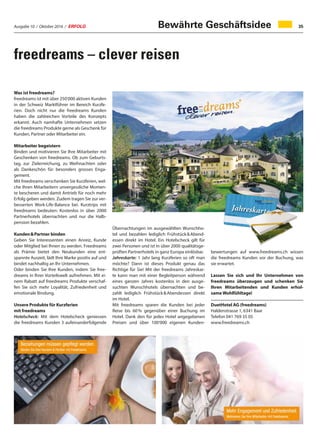 Ausgabe 10 / Oktober 2016 / ERFOLG 35
freedreams – clever reisen
Was ist freedreams?
freedreams ist mit über 250‘000 aktiven Kunden
in der Schweiz Marktführer im Bereich Kurzfe-
rien. Doch nicht nur die freedreams Kunden
haben die zahlreichen Vorteile des Konzepts
erkannt. Auch namhafte Unternehmen setzen
die freedreams Produkte gerne als Geschenk für
Kunden, Partner oder Mitarbeiter ein.
Mitarbeiter begeistern
Binden und motivieren Sie Ihre Mitarbeiter mit
Geschenken von freedreams. Ob zum Geburts-
tag, zur Zielerreichung, zu Weihnachten oder
als Dankeschön für besonders grosses Enga-
gement.
Mit freedreams verschenken Sie Kurzferien, wel-
che Ihren Mitarbeitern unvergessliche Momen-
te bescheren und damit Antrieb für noch mehr
Erfolg geben werden. Zudem tragen Sie zur ver-
besserten Work-Life-Balance bei. Kurztrips mit
freedreams bedeuten: Kostenlos in über 2000
Partnerhotels übernachten und nur die Halb-
pension bezahlen.
Kunden  Partner binden
Geben Sie Interessenten einen Anreiz, Kunde
oder Mitglied bei Ihnen zu werden. Freedreams
als Prämie bietet den Neukunden eine ent-
spannte Auszeit, lädt Ihre Marke positiv auf und
bindet nachhaltig an Ihr Unternehmen.
Oder binden Sie Ihre Kunden, indem Sie free-
dreams in Ihrer Vorteilswelt aufnehmen. Mit ei-
nem Rabatt auf freedreams Produkte verschaf-
fen Sie sich mehr Loyalität, Zufriedenheit und
emotionale Bindung.
Unsere Produkte für Kurzferien
mit freedreams
Hotelscheck: Mit dem Hotelscheck geniessen
die freedreams Kunden 3 aufeinanderfolgende
Übernachtungen im ausgewählten Wunschho-
tel und bezahlen lediglich Frühstück  Abend-
essen direkt im Hotel. Ein Hotelscheck gilt für
zwei Personen und ist in über 2000 qualitätsge-
prüften Partnerhotels in ganz Europa einlösbar.
Jahreskarte: 1 Jahr lang Kurzferien so oft man
möchte? Dann ist dieses Produkt genau das
Richtige für Sie! Mit der freedreams Jahreskar-
te kann man mit einer Begleitperson während
eines ganzen Jahres kostenlos in den ausge-
suchten Wunschhotels übernachten und be-
zahlt lediglich Frühstück  Abendessen direkt
im Hotel.
Mit freedreams sparen die Kunden bei jeder
Reise bis 60 % gegenüber einer Buchung im
Hotel. Dank den für jedes Hotel angegebenen
Preisen und über 100‘000 eigenen Kunden-
bewertungen auf www.freedreams.ch wissen
die freedreams Kunden vor der Buchung, was
sie erwartet.
Lassen Sie sich und Ihr Unternehmen von
freedreams überzeugen und schenken Sie
Ihren Mitarbeitenden und Kunden erhol-
same Wohlfühltage!
DuetHotel AG (freedreams)
Haldenstrasse 1, 6341 Baar
Telefon 041 769 35 05
www.freedreams.ch
Bewährte Geschäftsidee
 