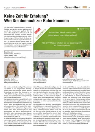 Ausgabe 10 / Oktober 2016 / ERFOLG 37
Keine Zeit für Erholung?
Wie Sie dennoch zur Ruhe kommen
Gut jeder fünfte Schweizer fühlt sich erschöpft.
Tagsüber wird an der Karriere gearbeitet und
abends das Familienleben gepflegt. Zeit für
einen selbst bleibt kaum. Wer dauerhaft auf
Hochtouren fährt, überreizt nicht nur sein Ge-
müt. Auch die Gesundheit kann darunter leiden:
Verspannungen, Bluthochdruck, Verdauungs-
beschwerden, Schlafstörungen oder Depressio-
nen – zu viel Stress äussert sich bei jedem an-
ders. Erfahren Sie, wie Sie trotz straffem Zeitplan
mit verschieden Ansätzen zu Erholung kommen
und präventiv Ihre Gesundheit stärken.
Coachfrog AG
Hardstrasse 301, 8005 Zürich
Telefon 044 444 50 80
info@coachfrog.ch, www.coachfrog.ch
Nicole Binz (Meilen)
Dipl. Shiatsu Therapeutin
www.praxis-nicolebinz.ch
Bettina Eberle (Zürich)
Kunsttherapeutin IAC iA
www.meinemalzeit.ch
Andrea Güntensperger (Rapperswil)
Dipl. Kinesiologin, dipl. Ernährungsberaterin HF
www.kinessenz.ch
Wie erholen sich Vielbeschäftigte? Kurz, intensiv
und effektiv. Fit und energiegeladen dank täg-
lichem Power Nap und einer Medical Wellness
Behandlung pro Woche. Die Wirkung ist wie
«MINI-FERIEN» für Körper, Geist und Seele. Lang-
fristige Leistungsfähigkeit braucht regelmässige
und erfolgreiche Regeneration.
Was tun, wenn man schon erschöpft ist? Wie dreht
man bereits negative Empfindungen in positives
Wohlbefinden? Das Wichtigste ist, Verantwortung
für sich selbst, seine Reaktionen und seine Situ-
ation zu übernehmen. Das heisst, ich bin verant-
wortlich für: meinen Schlaf, meine Regeneration,
meinen Stress, meine Verspannungen und mein
Wohlbefinden. Und weil ich verantwortlich bin,
kann ich in jedem Lebensbereich etwas dagegen
tun. Wissen Sie nicht wie, dann lassen Sie sich
helfen: Telefon 076 564 55 89.
In meinen Behandlungen und meinem Workshop
«Re-energise yourself» zeige ich einfache Metho-
den, wie Sie sich wieder in einen energievollen Zu-
stand bringen können. Mehr Information finden
Sie unter www.praxis-nicolebinz.ch.
Kleine Alltagspausen für Vielbeschäftigte. Nach C.
G. Jung ist der Kreis das Sinnbild für die perfekte
Ordnung. Er ist ohne Anfang und ohne Ende und
somit Symbol für Ganzheit, Harmonie und Gleich-
gewicht. Auch in uns Menschen ist diese Ordnung
vorhanden. Wenn wir jedoch vor lauter Verpflich-
tungen keinen klaren Gedanken mehr fassen kön-
nen, gerät diese innere Ordnung aus dem Gleich-
gewicht und wir drehen uns nur noch im Kreis des
Hamsterrads.
Das Ausmalen oder Herstellen eines Mandalas
(Kreisbild) kann uns in unsere Mitte zurückführen
und heilende Impulse aussenden. Mit ein bisschen
Übung kommt der Verstand dabei in kurzer Zeit
zur Ruhe. Eine kleine kreative Pause, die wir fast
immer und fast überall einziehen können. Nach
dieser «Zentrierung» fühlen wir uns regeneriert
und haben Elan und einen klaren Kopf für unsere
täglichen Aufgaben. Mandala-Vorlagen gibt es in
der Buchhandlung oder im Internet zum Herun-
terladen. Mehr Informationen über Kunsttherapie
und die Mandalas finden Sie ausserdem unter
www.meinemalzeit.ch.
Der berufliche Alltag ist anspruchsvoll, begleitet
von vielen hektischen Situationen. Gegen Abend
ist man häufig ausgepowert und erschöpft. Begin-
nen Sie doch bereits während der Arbeit mit der
Erholung. Planen Sie regelmässig kurze Auszei-
ten in Ihrer Agenda ein. Halten Sie dann für einen
Moment inne, spüren Ihre Füsse, achten darauf,
wie Sie atmen und wie Ihre momentane Haltung
ist. Eine gute Möglichkeit, wieder neue Energie zu
tanken, ist sich bei offenem Fenster ein paar Mal
zu strecken und tief ein- und auszuatmen. Oder
versuchen Sie sich mal zwei Minuten lang nur auf
Ihren Atem zu konzentrieren. So wird Ihr Kopf wie-
der frei für neue Ideen. Zusätzlich können Sie auch
mit genügend Wasser und leichter, vitaminreicher
Nahrung Ihr Wohlbefinden steigern.
Aus der Kinesiologie gibt es auch Klopfpunkte mit
denen man innert kurzer Zeit das ganze Meridian-
system ausgleichen kann. Gerne unterstütze ich
Sie in meiner Praxis in Rapperswil beim Finden
Ihrer ganz persönlichen Erholungsoasen. Infor-
mieren Sie sich auch unter www.kinessenz.ch.
Gesundheit
 