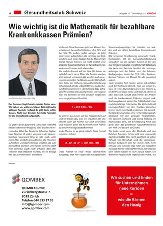 Ausgabe 10 / Oktober 2016 / ERFOLG38
Verantwortungsträger. Sie müssten nur wol-
len und wir hätten bezahlbare Krankenkassen
Prämien.
Die Schweizer Bevölkerung verursacht Krank-
heitskosten. Mit der Gesundheitsförderung
versuchen wir die ganzen Kosten so tief wie
nur möglich zu halten. Die Wirtschaft liefert uns
die beste und höchste Qualität als Leistungs-
erbringer und die Politik setzt die Rahmen-
bedingungen, damit die CHF 100.–. Kranken-
kassen Prämien pro Monat für alle garantiert
wären.
Jeder einzelne Part müsste seinen Job erfüllen
und die Rechnung stimmt. Nun, wir wissen es,
dass ist reines Wunschdenken. In der Theorie ja,
in der Praxis leider nicht. Seit über 20 Jahren ist
alles blockiert. Schuld sind immer die Andern
und die Krankenkassen Prämien steigen prak-
tisch ungebremst weiter. Die Politik findet keine
mehrheitsfähige Entscheide. Die Wirtschaft will
uneingeschränkt von den Kranken Menschen
immer noch mehr Geld verdienen. Die Gesund-
heitsförderung, leider ohne Entscheidungskraft,
strampelt mit den geringen Finanzmitteln,
mit grossem Aufwand und wenig Wirkung, im
Hamsterrad. Und, die Bevölkerung freut sich
zwar über das zweitbeste Gesundheitswesen
der Welt und bezahlt die Zeche.
Sie leidet vorab unter der Blockade und den
falschen Anreizen. Es herrscht eine ungesunde
Abholmentalität. Wer nicht profitiert ist selber
Schuld. Die Wirtschaft und die Leistungser-
bringer bedanken sich für immer noch mehr
Umsatz und Gewinn. Das führt zur logischen
Aussage;Wersovielbezahlenmuss,derwillauch
den vollen Nutzen für sich zurück haben. Die
konkrete Hauptschuld liegt bei der Politik, die
Gesundheitsclub Schweiz
Wie wichtig ist die Mathematik für bezahlbare
Krankenkkassen Prämien?
Der Sommer liegt bereits wieder hinter uns.
Wir haben uns während dieser Zeit mit heute
gültigen Formeln befasst. Es gibt darin echte
Genies. Nicht nur Einstein hat tolle Formeln
für die Menschheit aufgestellt.
Da gibt es einen Leonhard Euler, oder vielleicht
besser bekannt Pythagoras, oder erst Recht Ar-
chimedes. Oder der Deutsche Johannes Kepler.
Isaac Newton ist vielen von uns in der Gewer-
beschule begegnet. Und, es gibt noch viele
mehr. Alles wirklich grosse Denker, die Theorien
aufstellten und damit Belege schaffen, die der
Menschheit dienten. Am Rande vermerkt darf
man durchaus auch noch anfügen, dass alle
Theorien erst belächelt wurden, bis sie belegt
den tatsächlichen Wert erreichten.
Josef Rothenfluh, Präsident SKV
In diesem Sinne kommen jetzt wir kleinen, be-
scheidenen Gesundheitsförderer des GCS und
des SKV. Wir wollen nichts weniger als jetzt
eine Formel aufzustellen, die nicht nur gut tönt,
sondern auch einen Nutzen für die Menschheit
bringt. Warum können wir nicht endlich eine
konkrete Funktionstheorie für bezahlbare Kran-
kenkassen Prämien ins Leben rufen.
Wir sind der Formel auf der Spur. Wir haben sie
natürlich noch nicht. Aber, die Ansätze werden
jetzt laufend verbessert. Wir werden auch unse-
re professionellen Fachleute aus der Wirtschaft,
dem BAG, der Stiftung Gesundheitsförderung
Schweiz und alle die unbestrittenen, starken Ge-
sundheitsökonomen in der Schweiz dazu befra-
gen. Wir werden die Lösung finden. Die Frage ist
klar; wie kommen wir mit welchen Vorzeichen
zum vorgegebenen Resultat.
So sieht es aus. Lösen wir das Fragezeichen auf
und wir haben das, was wir brauchen. Wir alle
können dann die Formel nur noch anwenden
und müssten dann die Krankenkassen Prämie
zu diesem Vorzugssatz bekommen.
In der Theorie ist es ganz einfach: Diese Formel
müsste es richten
Diese Formel ist zwar etwas oberflächlich
ausgelegt, aber hier sitzen alle massgebenden
? = CHF 100.– / Mt.
B + GF + W + P = CHF 100.– / Mt
Anzeigen
Wir suchen und finden
für Unternehmen
neue Kunden
–
wie die Bienen
den Honig
QOMBEX GmbH
Zürichbergstrasse 7
8032 Zürich
Telefon 044 533 17 95
info@qombex.com
www.qombex.com
Fotos Copyright: iStockphoto.com@Julien_Tromeur
 