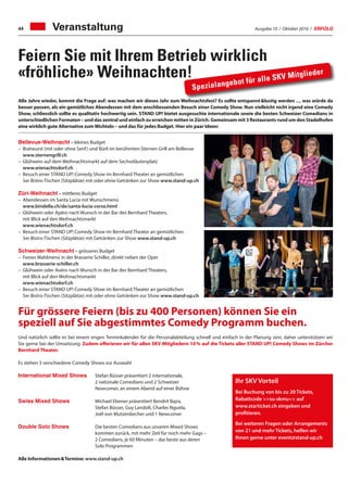 Ausgabe 10 / Oktober 2016 / ERFOLG44 Veranstaltung
Feiern Sie mit Ihrem Betrieb wirklich
«fröhliche» Weihnachten!
Und natürlich sollte es bei einem engen Terminkalender für die Personalabteilung schnell und einfach in der Planung sein, daher unterstützen wir
Sie gerne bei der Umsetzung. Zudem offerieren wir für allen SKV Mitgliedern 10 % auf die Tickets aller STAND UP! Comedy Shows im Zürcher
Bernhard Theater.
Es stehen 3 verschiedene Comedy Shows zur Auswahl
International Mixed Shows	 Stefan Büsser präsentiert 2 internationale,
			 2 nationale Comedians und 2 Schweizer
			 Newcomer, an einem Abend auf einer Bühne
Swiss Mixed Shows	 Michael Elsener präsentiert Bendrit Bajra,
			 Stefan Büsser, Guy Landolt, Charles Nguela,
			 Joël von Mutzenbecher und 1 Newcomer
Double Solo Shows 	 Die besten Comedians aus unseren Mixed Shows
			 kommen zurück, mit mehr Zeit für noch mehr Gags –
			 2 Comedians, je 60 Minuten – das beste aus deren
			 Solo Programmen
Alle Informationen  Termine: www.stand-up.ch
Alle Jahre wieder, kommt die Frage auf: was machen wir dieses Jahr zum Weihnachtsfest? Es sollte entspannt lustig werden … was würde da
besser passen, als ein gemütliches Abendessen mit dem anschliessenden Besuch einer Comedy Show. Nun vielleicht nicht irgend eine Comedy
Show, schliesslich sollte es qualitativ hochwertig sein. STAND UP! bietet ausgesuchte internationale sowie die besten Schweizer Comedians in
unterschiedlichen Formaten – und das zentral und einfach zu erreichen mitten in Zürich. Gemeinsam mit 3 Restaurants rund um den Stadelhofen
eine wirklich gute Alternative zumWichteln – und das für jedes Budget. Hier ein paar Ideen:
Bellevue-Weihnacht – kleines Budget
–	 Bratwurst (mit oder ohne Senf) und Bürli im berühmten Sternen Grill am Bellevue
	 www.sternengrill.ch
–	 Glühwein auf dem Weihnachtsmarkt auf dem Sechseläutenplatz
	 www.wienachtsdorf.ch
–	Besuch einer STAND UP! Comedy Show im Bernhard Theater an gemütlichen
5er Bistro-Tischen (Sitzplätze) mit oder ohne Getränken zur Show www.stand-up.ch
Züri-Weihnacht – mittleres Budget
–	 Abendessen im Santa Lucia mit Wunschmenü
	 www.bindella.ch/de/santa-lucia-corso.html
–	 Glühwein oder Apéro nach Wunsch in der Bar des Bernhard Theaters,
	 mit Blick auf den Weihnachtsmarkt
	 www.wienachtsdorf.ch
–	 Besuch einer STAND UP! Comedy Show im Bernhard Theater an gemütlichen
	 5er Bistro-Tischen (Sitzplätze) mit Getränken zur Show www.stand-up.ch
Schweizer-Weihnacht – grösseres Budget
–	 Feines Wahlmenü in der Brasserie Schiller, direkt neben der Oper
	www.brasserie-schiller.ch
–	 Glühwein oder Aoéro nach Wunsch in der Bar des Bernhard Theaters,
	 mit Blick auf den Weihnachtsmarkt
	www.wienachtsdorf.ch
–	 Besuch einer STAND UP! Comedy Show im Bernhard Theater an gemütlichen
	 5er Bistro-Tischen (Sitzplätze) mit oder ohne Getränken zur Show www.stand-up.ch
Spezialangebot für alle SKV Mitglieder
Für grössere Feiern (bis zu 400 Personen) können Sie ein
speziell auf Sie abgestimmtes Comedy Programm buchen.
Ihr SKV Vorteil
Bei Buchung von bis zu 20 Tickets,
Rabattcode su-skmu auf
www.starticket.ch eingeben und
profitieren.
Bei weiteren Fragen oder Arrangements
von 21 und mehr Tickets, helfen wir
Ihnen gerne unter event@stand-up.ch
 