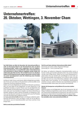Ausgabe 10 / Oktober 2016 / ERFOLG 7
Saalbau Tägerhard, Wettingen Lorzensaal, Cham
Seit 2006 finden von März bis November die Unternehmertreffen je-
weils am Donnerstag Abend in der Deutschschweiz statt. An diesen
Unternehmertreffen, welche nicht vergleichbar sind mit Publikum-
soder Gewerbemessen, da ausschliesslich aktive Unternehmerinnen
und Unternehmer zu diesen Anlässen eingeladen werden, finden sich
mittlerweile jedes Mal zwischen 100 und 200 Personen ein. Ziel dieser
Anlässe ist die Vergrösserung des eigenen Netzwerkes und das Finden
von neuen Synergiepartnern sowie die Anbahnung neuer Kontakte
und Kooperationen.
Auf Wunsch vieler Firmen wurde bereits 2006 die Möglichkeit geschaffen,
dass Firmen sich auch direkt vor Ort präsentieren und als Aussteller an der
integrierten Tischmesse teilnehmen können.
Nutzen auch Sie die Möglichkeit, Ihr persönliches Netzwerk auszubauen,
denn wo sonst haben Sie die Gelegenheit, an einem Abend bis zu 100
qualifizierte Kontakte zu machen? Nutzen auch Sie die Möglichkeit, Ihre
Firma, Produkte und Dienstleistungen einem breiten Publikum zu präsen-
tieren, aber auch neue Kontakte zu knüpfen und aktives Networking zu
betreiben. Wiederum stehen mehrere Pinnwände zur Verfügung, an wel-
chen auch die Besucher kostenlos ein Firmenportrait sowie ihre Produkte
und /oder Dienstleistungen publizieren können.
Auf www.unternehmertreffen.ch finden sich übrigens zahlreiche weiter-
führende Informationen, Fotos und Videos, so dass Sie sich ein Bild ma-
chen können, was ein Unternehmertreffen auch Ihnen und Ihrer Firma
bringen kann.
Nichts ersetzt den persönlichen Kontakt!
Sind Sie auch beim nächsten Unternehmertreffen dabei?
Donnerstag, 20.10.2016, Saalbau Tägerhard, Wettingen
Donnerstag, 03. 11.2016. Lorzensaal, Cham
Wir blicken auf zahlreiche erfolgreiche Unternehmertreffen zurück, es
konnten wieder gute Kontakte geknüpft werden. Das positive Feedback
und die ersten Erfolgs-Stories, welche sich aus neuen Kooperationen er-
geben haben, freut uns natürlich sehr und beflügelt uns noch mehr, sol-
che Unternehmertreffen durchzuführen. Es ist schön zu sehen, wie aktiv
die KMU sind und wie sie das Networking entdecken. Der persönliche
Kontakt bietet einen Grundstein, um ein verlässliches Beziehungsnetz
entstehen zu lassen, welche im Business eine starke Bedeutung findet. 13
Unternehmertreffen stehen dieses Jahr auf dem Terminkalender.
Werden Sie Eventpartner und profitieren Sie von einer starken
Präsenz!
Wiederum bieten wir die Möglichkeit, dass Sie als Eventsponsor die viel-
fältigen Publikationsmöglichkeiten nutzen können. Wir haben ein beson-
ders interessantes Eventpackage für Sie geschnürt. Hier sehen Sie, was wir
Eventpartnern bieten können und welchen Nutzen Sie davon haben.
Wir freuen uns, Sie an unserem Event begrüssen zu dürfen. Jetzt so-
fort anmelden unter: www.unternehmertreffen.ch
Unternehmertreffen:
20. Oktober, Wettingen, 3. November Cham
Unternehmertreffen
 
