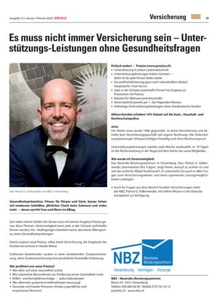 Ausgabe 2/3 Januar / Februar 2020 / ERFOLG 13Versicherung
Es muss nicht immer Versicherung sein – Unter-
stützungs-Leistungen ohne Gesundheitsfragen
Gesundheitsprävention, Fitness für Körper und Geist, besser Sehen
mit modernen Sehhilfen, jährlicher Check beim Zahnarzt und vieles
mehr – davon spricht Frau und Mann im Alltag.
Seit vielen Jahren fördert der Verein asisa mit seinem Angebot Prezisa ge-
nau diese Themen. Vereinsmitglied kann jede in der Schweiz wohnhafte
Person werden, Vor - Bedingungen bestehen keine, also keine Altersgren-
ze, keine Gesundheitsprüfungen.
Damit ergänzt asisa-Prezisa, selbst keine Versicherung, die Angebote der
Krankenversicherer in idealer Weise:
Schliessen bestehender Lücken in einer bestehenden Zusatzversiche-
rung, ohne Zusatzversicherung eine persönliche finanzielle Entlastung.
Wer profitiert von asisa-Prezisa?
•	Wer aktiv auf seine Gesundheit achtet
•	Wer präventive Massnahmen zur Förderung seiner Gesundheit nutzt
•	Brillen- und Kontaktlinsenträger – jedes Kalenderjahr
•	Wer alternativ-präventive Heilmethoden bevorzugt
•	Gesunde und kranke Personen, Kinder, jugendliche und
	 erwachsene Personen
Einfach anders – Prezisa (www.prezisa.ch)
•	 Unterstützung in jedem Lebensabschnitt
•	 Unterstützungsleistungen haben Grenzen –
	 dafür ist für jede Person Vieles dabei
•	 Gesundheitsförderung ganz nach individuellem Bedarf, 			
	 Hauptsache «man tut es»
•	 Jede in der Schweiz wohnhafte Person hat Zugang zur
	 Prävention mit Prezisa
•	 Rabatte für Mehrpersonenhaushalte
•	 Vereinsbeitritt jeweils per 1. des folgenden Monats
•	 Vielseitige Unterstützungsleistungen ohne 	bürokratische Hürden
Allianz Kunden erhalten 10% Rabatt auf die Auto-, Haushalt- und
Rechtsschutzpolice.
asisa
Der Verein asisa wurde 1966 gegründet, ist keine Versicherung und be-
treibt kein Versicherungsgeschäft auf eigene Rechnung. Die Unterstüt-
zungsleistungen (Prezisa) erfolgen freiwillig und ohne Rechtsanspruch.
Unterstützungsleistungen werden jede Woche ausbezahlt, in 10 Tagen
ist die Rückerstattung in der Regel auf dem Konto des asisa-Mitgliedes.
Wie werde ich Vereinsmitglied:
Das Neutrale Beratungszentrum in Hünenberg, Herr Patrick G. Vollen-
weider, beantwortet Ihre Fragen, zeigt Ihnen, worauf zu achten ist und
wie der einfache Ablauf funktioniert. Er unterstützt Sie auch in allen Fra-
gen zum Versicherungswesen und kann spannende Lösungsmöglich-
keiten aufzeigen.
•	Auch für Fragen aus dem Bereich Kranken-Versicherungen steht
	 die NBZ, Patrick G. Vollenweider, mit tiefem Wissen in der Branche, 		
	 kompetent zur Verfügung.
NBZ – Neutrales Beratungszentrum
Bösch 43 · 6331 Hünenberg
Telefon 058 680 06 06 · Mobile 079 335 36 12
pv@nbz.ch · www.nbz.ch
Herr Patrick G. Vollenweider von NBZ in Hünenberg
 