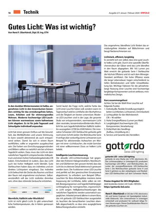 Ausgabe 2/3 Januar / Februar 2020 / ERFOLG16 Technik
Gutes Licht: Was ist wichtig?
Von René F. Oberhänsli, Dipl. El. Ing. ETH
In den dunklen Wintermonaten ist helles, an-
genehmes Licht in den Innenräumen beson-
ders wichtig für das ermüdungsfreie Sehen,
Lesen, Arbeiten und für stimmungsvolles
Wohnen. Moderne hochwertige LED-Leuch-
ten können warmweisses sowie kaltweisses
Licht abgeben. Es ist für jede Tageszeit und
Sehaufgabe individuell anpassbar.
Licht hat einen grossen Einfluss auf die Gesund-
heit, das Wohlbefinden und unsere Stimmung.
Es kann sowohl aktivierend als auch entspan-
nend wirken. Damit Sie sich in einem Raum
wohlfühlen, sollte er angenehm ausgeleuchtet
sein. Die Farben von Einrichtungsgegenständen
und Bildern sollten so natürlich wie bei schönem
Tageslicht wirken. Dazu muss das Licht ein dem
natürlichen Tageslicht entsprechendes Vollspek-
trum und einen hohen Farbwiedergabeindex CRI
haben. Entscheidend ist zudem, dass das Licht
auch bei hoher Helligkeit nicht blendet. Gute
Stehleuchten haben dazu ein indirektes und ein
direktes Lichtsystem eingebaut. Das indirekte
Licht beleuchtet die Decke des Raumes und lässt
den Raum viel angenehmer erscheinen. Selbst-
verständlich soll das Licht stufenlos dimmbar
sein, ohne dass störende Geräusche entstehen.
Warmlicht, Kaltlicht oder Mischlicht?
Licht ist nicht gleich Licht: Es gibt unterschied-
liche Farbtemperaturen, die in Kelvin gemessen
werden.
Somit lautet die Frage nicht, welche Farbe das
Licht einer Leuchte haben soll, sondern wann im
Tagesverlauf welche Lichtfarbe den Biorhythmus
und die Tätigkeit am besten unterstützt. Moder-
ne LED-Leuchten sind in der Lage, die gesamte
Skala von entspannendem, warmweissem Licht
über neutrales, konzentrationsförderndes Misch-
licht bis zum tageslichtähnlichen Kaltlicht stufen-
los auszugeben (2700 bis 6500 Kelvin). Die inno-
vative Schweizer LED-Stehleuchte gottardo geht
noch einen Schritt weiter: DieWohnleuchte Serie
H verfügt über vorkonfigurierte Lichtszenen zum
Beispiel für aktivierendes Aufwachen am Mor-
gen mit einer «Lichtdusche», die müde Gemüter
mit einer willkommenen Dosis an hellem Licht
belebt.
Intelligente Leuchtensteuerung
Die aktuelle LED-Lichttechnologie hat gegen-
über den früheren Halogenstrahlern, Neonleuch-
ten und Glühbirnen den grossen Vorteil, dass das
Licht bis ins kleinste Detail elektronisch gesteuert
werden kann. Die Funktionen einer LED-Leuchte
sind perfekt auf den gewünschten Einsatzzweck
abgestimmt. So erfordern zum Beispiel Office-
Leuchten für Büro-Arbeitsplätze meistens keine
Anpassung der Lichtfarbe, dafür sollen sie mit-
tels Bewegungssensor und tageslichtabhängiger
Lichtregelung für normgerechtes, ergonomisch-
es Licht sorgen. Helligkeitsschwankungen des
natürlichen Tageslichts werden automatisch aus-
geglichen. Arbeitet jemand alleine in einem Büro,
das mit gottardo LED-Stehleuchten ausgestattet
ist, leuchten die benachbarten Leuchten eben-
falls abgeschwächt, so dass eine ausgeglichene
Beleuchtungssituation entsteht.
Das angenehme, blendfreie Licht fördert das er-
müdungsfreie Arbeiten auf Bildschirmen und
beugt Nackenschmerzen vor.
Lichtstark, effizient, langlebig
Es versteht sich von selbst, dass eine gute Leuch-
te helles Licht gibt. Durch eine spezielle Oberflä-
chenstruktur der Gläser wird das Licht blendfrei
in den Raum abgegeben. Mit 165 Lumen pro
Watt erreicht die gottardo Serie I Stehleuchte
die höchste Effizienz und ist nach dem Minergie-
Standard zertifiziert. Die hohe Effizienz sowie
die lange Lebensdauer tragen entscheidend zu
tiefen Betriebskosten und tiefer Umweltbelas-
tung bei. Wichtige Faktoren für die jahrzehnte-
lange Nutzung einer Leuchte sind hochwertige
langlebige Komponenten und ein zeitloses, mini-
malistisches Design.
Kurz zusammengefasst
Achten Sie bei der Wahl Ihrer Leuchte auf
folgende Punkte:
1.	Individuelle, flexible Einstellungsmöglich-
	 keiten (Lichtfarben, Lichtszenen, Dimmbarkeit)
2.	Lichtqualität: für den Wohnbereich
	 CRI  90 wählen
3.	Hohe Energieeffizienz (Lumen pro Watt)
4.	Langlebigkeit (hochwertigste LED,
	 Komponenten, Verarbeitung)
5.	Einfachheit des Handlings
	 (Aufbau, Umstellung etc.)
6.	Service und Garantie des Herstellers
entspannt
2700 K 4000 K 5000 K 6500 K
neutral produktiv Tageslicht
gottardo LED · swiss LED lighting
gottardo ist eine Marke der S-TEC electronics AG.
Die Lichtmanufaktur in Unterägeri/ZG produziert
hochwertige LED-Office- und Wohnleuchten, da-
runter die energieeffizienteste LED-Stehleuchte
Serie I. Die Wohnleuchten gottardo Serie H und
Serie V gehören zu den vielseitigsten und flexibel-
sten LED-Stehleuchten auf dem Schweizer Markt.
René F. Oberhänsli ist CEO der S-TEC electronics
AG und Senior Engineer mit Spezialgebiet indust-
rielle Elektronik. Sein Unternehmen in Unterägeri
entwickelt und produziert für weltweit tätige Fir-
men Steuerungen. Dieses Qualitätsdenken fliesst in
die gottardo Leuchten ein.
Promo-Angebot für SKV-Mitglieder:
Jetzt kostenlos testen mit Code «SKV20»:
https://gottardo-led.swiss
 