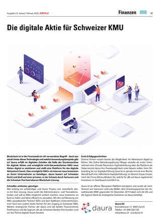 Ausgabe 2/3 Januar / Februar 2020 / ERFOLG 17
Die digitale Aktie für Schweizer KMU
Blockchain ist in der Finanzwelt ein oft verwendeter Begriff – doch was
steckt hinter dieserTechnologie und welche Anwendungsbeispiele gibt
es? daura erfüllt im digitalen Zeitalter die Rolle der Druckmaschine
für digitale Aktien und ermöglicht nicht-börsenkotierten KMU neue
Aktien digital zu emittieren und stellt eine Plattform für das digitale
Aktienbuch bereit. Dies ermöglicht KMUs via Internet neue Investoren
an ihrem Unternehmen zu beteiligen. daura basiert auf Schweizer
Recht und läuft auf einer privaten, in der Schweiz durch Swisscom und
die Schweizer Post betriebenen Blockchain-Lösung.
Schneller, einfacher, günstiger
Was bislang ein aufwändiger und teurer Prozess war vereinfacht dau-
ra mit ihrer Lösung. Daura senkt die Administrations- und Transaktions-
kosten und soll es KMU möglichst einfach machen, neue Investoren an
Bord zu holen und diese effizient zu verwalten. Mit den auf Beratung von
KMU spezialisierten Partnern BDO und dem Raiffeisen Unternehmerzen-
trum fand man zudem starke Partner für den Zugang zu Schweizer KMU.
Weitere strategische Partner der daura sind die beiden Finanzinstitute
PostFinance und die Sygnum, die als Schweizer Banken Ihre Kunden rund
um das Thema digitale Assets beraten.
Erste Erfolgsgeschichten
Diverse Firmen nutzen bereits die Möglichkeit, ihr Aktienbuch digital zu
führen. Die Online-Betreibungslösung Tilbago wickelte als erstes Unter-
nehmen eine «Private Placement» Kapitalerhöhung über die Plattform ab.
Dabei konnte daura ihre Praxistauglichkeit unter Beweis stellen: Vom On-
boarding bis zur Kapitalerhöhung dauerte es gerade einmal eine Woche.
Aktuell läuft eine «öffentliche Kapitalerhöhung» im Bereich Impact Invest-
ment der Firma Athena Wisdom AG, welche für alle auf daura registrierten
Investoren im Dashboard ersichtlich ist.
daura ist als offener Ökosystem-Plattform konzipiert und wurde als Joint-
Venture von Swisscom und Luka Müller, dem Gründungspartner der An-
waltskanzlei MME gegründet. Im Dezember 2019 haben sich die SIX und
die Sygnum Bank als strategische Investoren an daura beteiligt.
daura ltd
Konradstrasse 12 · 8005 Zurich
Telefon +41 848 328 720
info@daura.ch · ww.daura.ch
Finanzen
 