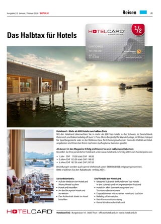 Ausgabe 2/3 Januar / Februar 2020 / ERFOLG 21
Das Halbtax für Hotels
Hotelcard – Mehr als 600 Hotels zum halben Preis
Mit der Hotelcard übernachten Sie in mehr als 600 Top-Hotels in der Schweiz, in Deutschland,
Österreich und Italien beliebig oft zum ½ Preis. Ob im Berghotel fürWanderlustige, imWinter-Hotspot
für Sportbegeisterte oder in der Wellness-Oase für Erholungssuchende: Dank der Vielfalt an Hotel-
angeboten sind Ihnen bei Ihrem nächsten Ausflug keine Grenzen gesetzt.
Als Leser/-in des Magazins Erfolg profitieren Sie von exklusiven Rabatten:
Bestellen Sie Ihre persönliche Hotelcard unter www.hotelcard.ch/erfolg-2001 zum Sonderpreis von:
•	 1 Jahr CHF	 79.00 statt CHF 99.00
•	 2 Jahre CHF 133.00 statt CHF 198.00
•	 3 Jahre CHF 187.00 statt CHF 297.00
Bestellungen werden auch gerne telefonisch unter 0800 083 083 entgegengenommen.
Bitte erwähnen Sie den Rabattcode «erfolg-2001».
Die Vorteile der Hotelcard
• 	Bestpreis-Garantie in Hunderten Top-Hotels
	 in der Schweiz und im angrenzenden Ausland
• 	Hotels in allen Sternenkategorien und
	Tourismusdestinationen
• 	Doppelzimmer mit nur einer Hotelcard buchbar
• 	Beliebig oft einsetzbar
• 	Kein Konsumationszwang
• 	Keine Mindestaufenthaltszeit
So funktioniert’s:
•	 Auf der Website von Hotelcard
	 Wunschhotel suchen
•	 Hotelcard bestellen
•	 An der Reception Hotelcard
	vorweisen
•	 Den Aufenthalt direkt im Hotel
	bezahlen
Reisen
Hotelcard AG · Burgstrasse 18 · 3600 Thun · office@hotelcard.ch · www.hotelcard.ch
 