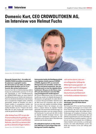 Ausgabe 2/3 Januar / Februar 2020 / ERFOLG22 Interview
Domenic Kurt, CEO CROWDLITOKEN AG,
im Interview von Helmut Fuchs
Moneycab: Domenic Kurt – Sie wollen mit
CROWDLITOKEN Immobilien-Investitionen
für jedermann zugänglich machen.
Ab 100 Franken ist man dabei, Sie stellen
jährliche Netto-Renditen von 5%-7% in
Aussicht. Wie soll das funktionieren?
Domenic Kurt: Wer ein Mehrfamilienhaus alleine
besitzt, der erzielt Renditen zwischen 10-15% auf
sein Eigenkapital, je nach Fremdfinanzierung.
Bei CROWDLITOKEN haben wir einen Anteil an
Fremdfinanzierung von 50-60%, der Investor pro-
fitiertvonattraktivenKonditionen.InderSchweiz,
die im europäischen Vergleich etwas schlechter
abschneidet, werden wir Renditen von etwa 5
Prozent erzielen, in europäischen Ländern wie
Österreich oder Deutschland erwarten wir tat-
sächlich Renditen von bis 7 Prozent. Der Immo-
bilien-Mix aus ganz Europa gibt unserer Kund-
schaft die gewünschte Stabilität.
«Der Verkauf von CRT ist von der
Finanzmarktaufsicht gebilligt, wir
bewegen uns in einem rechtlichen
Rahmen, den ICO’s zu keinem Zeit-
punkt zu berücksichtigen hatten.»
Domenic Kurt, CEO CROWDLITOKEN AG
Domenic Kurt, CEO CROWDLITOKEN AG
Interessenten kaufen die Beteiligung mittels
einer digitalen Anleihe (genannt CROWD-
LITOKEN, abgekürzt CRT); sie sind nicht
Miteigentümer der Immobilie, sondern An-
leger. Sie sind darauf angewiesen, dass der
Sekundärmarkt an einer der digitalen Börse
funktioniert. Wie gross ist die Chance, dass
CRT auch ohne Verluste in eine Fiat-Wäh-
rung zurückgetauscht werden können?
Wir müssen differenzieren, dass CRT keine Kryp-
towährung, sondern ein digitalesWertpapier ist.
Wertpapiere sind gekoppelt mit realen Werten,
in unserem Fall mit Immobilien. Natürlich kann
der Wert eines CRT schwanken, aber wir reden
hier von einer sehr stabilen Immobilien-Anlage.
Die Stuttgarter Börse hat übrigens als erste
Börse in diesem Monat ein digitales Produkt
gehandelt. Die technischen Vorbereitungen zur
Digitalisierung laufen auch bei anderen Börsen
auf Hochtouren. So wird auch die SDX im 2020
ins digitale Geschäft einsteigen können. Und
bei unserem Bankpartner Swissquote, wo CRT
angeboten wird, existiert dieser Sekundärmarkt
zwischen den Kunden bereits.
Die anfängliche Euphorie um ICOs (Initial
Coin Offerings) ist nach einigen Flops und
Betrügereien ziemlich abgeflaut.
«Ich rechne damit, dass wir –
ein erfolgreicher Softcap bis
Mitte April vorausgesetzt – in
einem Jahr rund 10-15 Liegen-
schaften aus der Schweiz,
Deutschland und Österreich
im Portfolio anbieten können.»
Wie wollen Sie Anleger bei ihrem Token
überzeugen, dass das Risiko kleiner
geworden ist?
DerVerkauf von CRT ist von der Finanzmarktauf-
sicht gebilligt, wir bewegen uns in einem recht-
lichen Rahmen, den ICO’s zu keinem Zeitpunkt
zu berücksichtigen hatten. Wir erfüllen also An-
forderungen an Compliance-Strukturen, haben
einen professionellen Verwaltungsrat, dem seit
Oktober beispielsweise auch der ehemalige CS-
Finanzchef Renato Fassbind angehört. Und soll-
ten wir unser Zeichnungsziel von 45 Millionen
Tokens letztlich nicht erreichen, so erhält jeder
Investor sein Geld vollumfänglich zurück. Das
Risiko des Investors ist bis zum Softcap prak-
tisch null.
 
