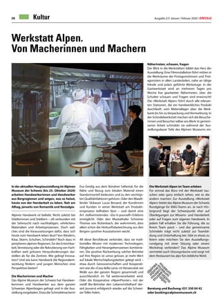 Ausgabe 2/3 Januar / Februar 2020 / ERFOLG28 Kultur
Werkstatt Alpen.
Von Macherinnen und Machern
In der aktuellen Hauptausstellung im Alpinen
Museum der Schweiz (bis 25. Oktober 2020)
arbeiten Handwerkerinnen und Handwerker
aus Bergregionen und zeigen, was es heisst,
heute von der Handarbeit zu leben. Nah am
Alltag, jenseits von Romantik und Nostalgie.
Alpines Handwerk ist beliebt. Nicht zuletzt bei
Städterinnen und Städtern – oft verbunden mit
der Sehnsucht nach nachhaltigen, «ehrlichen»
Materialien und Arbeitsprozessen. Doch wel-
ches sind die Voraussetzungen dafür, dass sich
heute vom Handwerk leben lässt? Von Kleidern,
Käse, Skiern, Schuhen, Schindeln? Noch dazu in
peripheren alpinen Regionen, für die Erreichbar-
keit,Vernetzung oder die Rekrutierung von Fach-
kräften weit grössere Herausforderungen dar-
stellen als für die Zentren. Wie gelingt Innova-
tion? Und wie kann Handwerk die Regionalent-
wicklung fördern und jungen Menschen eine
Perspektive bieten?
Die Macherinnen und Macher
Das Alpine Museum der Schweiz hat Handwer-
kerinnen und Handwerker aus dem ganzen
Schweizer Alpenbogen gefragt und in die Aus-
stellung eingeladen. Etwa die Schindelmacherin
Eva Gredig aus dem Bündner Safiental, für die
Nähe und Bezug zum lokalen Material einen
Standortvorteil bedeuten und zu den wichtigs-
ten Qualitätsfaktoren gehören. Oder denWaadt-
länder Skibauer Lucas Bessard, der Kundinnen
und Kunden in seiner Werkstatt am Produkti-
onsprozess teilhaben lässt – und damit eine
Art stellvertretendes «Do-it-yourself»-Erlebnis
ermöglicht. Oder den Muotathaler Schreiner
Thomas von Rickenbach, der wahrnimmt, dass
allein schon die Herkunftsbezeichnung aus den
Bergen» positive Assoziationen weckt.
All diese Berufsleute verbindet, dass sie tradi-
tionelles Wissen mit modernen Technologien,
Fähigkeiten und Herangehensweisen kombinie-
ren. Die positive Rückwirkung solcher Betriebe
auf ihre Region ist umso grösser, je mehr Wert
auf lokale Wertschöpfungsketten gelegt wird –
etwa durch Genossenschaften und Kooperati-
ven wie die «Casa della Lana» im Verzascatal, wo
Wolle aus der ganzen Region gesammelt und
ausschliesslich im Tal weiterverarbeitet wird.
Oder die Kooperative «AlpenPionier», mit der
zwölf Bio-Betriebe den Lebensmittelhanf der-
zeit äusserst erfolgreich wieder auf die Schwei-
zer Teller holen.
Die Werkstatt Alpen im Team erleben
Für einmal das Büro mit der Werkstatt tau-
schen oder ganz einfach sehen, wie es die
andern machen: Zur Ausstellung «Werkstatt
Alpen» bietet das Alpine Museum der Schweiz
Rundgänge für KMU-Teams an. Je nach Hin-
tergrund liegt der Schwerpunkt eher auf
Überlegungen zur Wissens- und Handarbeit
oder auf Fragen zum eigenen Handwerk. In
jedem Fall erhalten Sie die Führung, die zu
Ihrem Team passt – und das gemeinsame
Schindeln trägt nicht zuletzt zur Teambil-
dung und Unterhaltung bei. Gibt es etwas zu
feiern oder möchten Sie den Ausstellungs-
rundgang mit einer Sitzung oder einem
Workshop verbinden? Das Alpine Museum
vermietet auch Sitzungsräume und sorgt mit
dem Restaurant las alps fürs leibliche Wohl.
Beratung und Buchung: 031 350 04 42
oder booking@alpinesmuseum.ch
Nähertreten, schauen, fragen
Der Blick in die Werkstätten bildet das Herz der
Ausstellung: Eine Filminstallation führt mitten in
die Werkräume der Protagonistinnen und Prot-
agonisten in allen Landesteilen, nahe an tätige
Hände und präzis geführte Werkzeuge. In der
Gastwerkstatt wird an mehreren Tagen pro
Woche live gearbeitet: Nähertreten, über die
Schulter schauen und Fragen sind erwünscht!
Die «Werkstatt Alpen» führt durch alle relevan-
ten Stationen, die ein handwerkliches Produkt
durchläuft: vom Materiallager über die Werk-
bank bis hin zuVerpackung undVermarktung. In
der Schindelwerkstatt machen sich die Besuche-
rinnen und Besucher selber ansWerk: In gemein-
samer Arbeit schindeln sie während der Aus-
stellungsdauer Teile des Alpinen Museums ein.
 