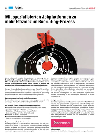 Ausgabe 2/3 Januar / Februar 2020 / ERFOLG30 Arbeit
Zeit ist bekanntlich Geld, das gilt insbesondere im Recruiting. Eine un-
besetzte Stelle kostet das ganze Unternehmen Geld und muss mög-
lichst schnell wiederbesetzt werden. Effiziente Prozesse sind also immer
gefragt. Ein massgebender Punkt, um die Effizienz zu steigern: die
Reduktion der unpassenden Kandidaten und Bewerbungseingänge.
Weniger Dossiers bedeutet automatisch weniger Arbeit. Wie erreichen
Unternehmer und Unternehmerinnen wie auch Rekrutierungs- und HR-
Verantwortliche eine maximale Qualität der Kandidaten und gleichzeitig
eine minimale Anzahl an zu bearbeitenden Bewerbungsdossiers?
Zielgruppengerechter Inhalt der Stellenanzeigen
Einerseits beeinflusst der Inhalt einer Stellenanzeige, wer sich bewirbt
und wie gut die eingehenden Bewerbungen tatsächlich passen.
Auf folgende Punkte sollte unbedingt geachtet werden:
•	 Aussagekräftiger, eindeutiger Jobtitel (Kreativität im Zaum halten)
•	 Unmissverständliche Angabe des Pensums
•	 Realistische Anforderungen ohne Standardfloskeln
	 (wie «teamfähig», «ehrlich», «dynamisch» etc.)
•	 Arbeitsort ist deutlich zu erkennen
•	 Unternehmen wird kurz und ansprechend vorgestellt
	 (aber im Zentrum stehen die Kandidaten)
Zielgruppenspezifische Kanalauswahl
Allerdings spielt nicht nur der Inhalt einer Stellenanzeige eine Rolle, son-
dern auch die Kanäle, auf welchen diese ausgespielt wird. Mit überlegter
Auswahl der Kanäle und ständiger Überprüfung auf deren Performance
können Kandidaten so gezielt angesprochen werden, so dass eine mini-
male Anzahl unpassender Bewerbungen eingeht.
Mit spezialisierten Jobplattformen zu
mehr Effizienz im Recruiting-Prozess
jobchannel ag
Seestrasse 40 · 8800 Thalwil · info@jobchannel.ch · www.jobchannel.ch
Spezialisierte Jobplattformen eignen sich dazu hervorragend. Sie holen
Jobsuchende ganz gezielt im Netz ab. Stellensuchende erhalten auf die-
sen Plattformen nurVorschläge in ihrem Fachbereich.Wer also nach einem
Job als Pflegefachperson sucht, findet auf pflege-berufe.ch ausschliesslich
Stellenangebote aus dem Pflegebereich. Das funktioniert allerdings nur
mit einer intelligenten Suchmaschine, welche im Hintergrund der Platt-
formen agiert. Diese erkennt Stellentitel automatisch und kann sie z.B.
der Plattform java-jobs.ch zuordnen. Die Suchmaschine weiss in diesem
Fall, dass ein «Java Engineer» und ein «Development Engineer» nicht
dasselbe sind und zeigt auf java-jobs.ch erstere Bezeichnung an, letztere
hingegen nicht.
Weniger ist mehr
So werden unpassende Bewerbungen von vornherein auf ein Minimum
reduziert oder ganz verhindert. Das jobchannel-Netzwerk verfolgt genau
diesen Ansatz mit seinen Fach- und Jobplattformen. Kunden bestätigen,
dass sie zwar weniger Bewerbungen als über andere Kanäle erhalten,
dafür aber genau die Richtigen. 100 Bewerbungen, wovon vielleicht 10 von
tatsächlich passenden Kandidaten kommen, helfen nämlich wenig, wenn
man nur eine Person braucht, um die offene Stelle zu besetzen. Vor allem,
wenn wenig Ressourcen bestehen, um 100 Bewerbungen zu sichten.
Hier gilt: weniger ist mehr.
 
