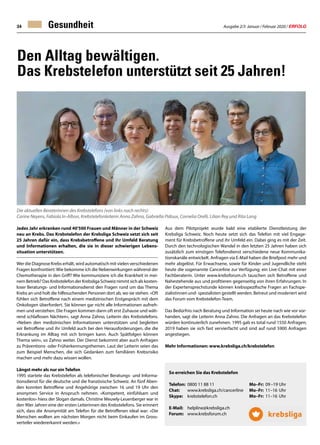 Ausgabe 2/3 Januar / Februar 2020 / ERFOLG34 Gesundheit
Den Alltag bewältigen.
Das Krebstelefon unterstützt seit 25 Jahren!
Jedes Jahr erkranken rund 40'500 Frauen und Männer in der Schweiz
neu an Krebs. Das Krebstelefon der Krebsliga Schweiz setzt sich seit
25 Jahren dafür ein, dass Krebsbetroffene und ihr Umfeld Beratung
und Informationen erhalten, die sie in dieser schwierigen Lebens-
situation unterstützen.
Wer die Diagnose Krebs erhält, wird automatisch mit vielen verschiedenen
Fragen konfrontiert: Wie bekomme ich die Nebenwirkungen während der
Chemotherapie in den Griff? Wie kommuniziere ich die Krankheit in mei-
nem Betrieb? Das Krebstelefon der Krebsliga Schweiz nimmt sich als kosten-
loser Beratungs- und Informationsdienst den Fragen rund um das Thema
Krebs an und holt die hilfesuchenden Personen dort ab, wo sie stehen. «Oft
fühlen sich Betroffene nach einem medizinischen Erstgespräch mit dem
Onkologen überfordert. Sie können gar nicht alle Informationen aufneh-
men und verstehen. Die Fragen kommen dann oft erst Zuhause und wäh-
rend schlaflosen Nächten», sagt Anna Zahno, Leiterin des Krebstelefons.
«Neben den medizinischen Informationen unterstützen und begleiten
wir Betroffene und ihr Umfeld auch bei den Herausforderungen, die die
Erkrankung im Alltag mit sich bringen kann. Auch Spätfolgen können
Thema sein», so Zahno weiter. Der Dienst bekommt aber auch Anfragen
zu Präventions- oder Früherkennungsthemen. Laut der Leiterin seien das
zum Beispiel Menschen, die sich Gedanken zum familiären Krebsrisiko
machen und mehr dazu wissen wollen.
Längst mehr als nur ein Telefon
1995 startete das Krebstelefon als telefonischer Beratungs- und Informa-
tionsdienst für die deutsche und die französische Schweiz. An fünf Aben-
den konnten Betroffene und Angehörige zwischen 16 und 19 Uhr den
anonymen Service in Anspruch nehmen. «Kompetent, einfühlsam und
kostenlos» hiess der Slogan damals. Christine Meuwly-Leuenberger war in
den 90er Jahren eine der ersten Leiterinnen des Krebstelefons. Sie erinnert
sich, dass die Anonymität am Telefon für die Betroffenen ideal war: «Die
Menschen wollten am nächsten Morgen nicht beim Einkaufen im Gross-
verteiler wiedererkannt werden.»
Aus dem Pilotprojekt wurde bald eine etablierte Dienstleistung der
Krebsliga Schweiz. Noch heute setzt sich das Telefon mit viel Engage-
ment für Krebsbetroffene und ihr Umfeld ein. Dabei ging es mit der Zeit.
Durch den technologischen Wandel in den letzten 25 Jahren haben sich
zusätzlich zum einstigen Telefondienst verschiedene neue Kommunika-
tionskanäle entwickelt. Anfragen via E-Mail haben die Briefpost mehr und
mehr abgelöst. Für Erwachsene, sowie für Kinder und Jugendliche steht
heute die sogenannte Cancerline zur Verfügung; ein Live-Chat mit einer
Fachberaterin. Unter www.krebsforum.ch tauschen sich Betroffene und
Nahestehende aus und profitieren gegenseitig von ihren Erfahrungen. In
der Expertensprechstunde können krebsspezifische Fragen an Fachspe-
zialistinnen und- spezialisten gestellt werden. Betreut und moderiert wird
das Forum vom Krebstelefon-Team.
Das Bedürfnis nach Beratung und Information sei heute nach wie vor vor-
handen, sagt die Leiterin Anna Zahno. Die Anfragen an das Krebstelefon
würden kontinuierlich zunehmen. 1995 gab es total rund 1550 Anfragen;
2019 haben sie sich fast vervierfacht und sind auf rund 5900 Anfragen
angestiegen.
Mehr Informationen: www.krebsliga.ch/krebstelefon
So erreichen Sie das Krebstelefon
Telefon: 	0800 11 88 11 	 Mo–Fr:	 09–19	Uhr
Chat: 	 www.krebsliga.ch/cancerline 	 Mo–Fr: 	11–16 	Uhr
Skype: 	 krebstelefon.ch 	 Mo–Fr: 	11–16 	Uhr
	 E-Mail: 	 helpline@krebsliga.ch
	 Forum: 	 www.krebsforum.ch
	
Die aktuellen Beraterinnen des Krebstelefons (von links nach rechts):
Carine Neyens, Fabiola In-Albon, Krebstelefonleiterin Anna Zahno, Gabriella Pidoux, Cornelia Orelli, Lilian Rey und Rita Lang
 