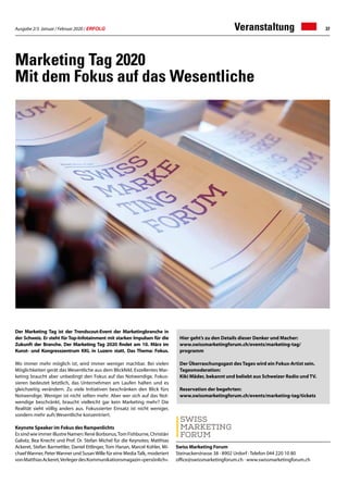 Ausgabe 2/3 Januar / Februar 2020 / ERFOLG 37
Marketing Tag 2020
Mit dem Fokus auf das Wesentliche
Der Marketing Tag ist der Trendscout-Event der Marketingbranche in
der Schweiz. Er steht für Top-Infotainment mit starken Impulsen für die
Zukunft der Branche. Der Marketing Tag 2020 findet am 10. März im
Kunst- und Kongresszentrum KKL in Luzern statt. Das Thema: Fokus.
Wo immer mehr möglich ist, wird immer weniger machbar. Bei vielen
Möglichkeiten gerät das Wesentliche aus dem Blickfeld. Exzellentes Mar-
keting braucht aber unbedingt den Fokus auf das Notwendige. Fokus-
sieren bedeutet letztlich, das Unternehmen am Laufen halten und es
gleichzeitig verändern. Zu viele Initiativen beschränken den Blick fürs
Notwendige. Weniger ist nicht selten mehr. Aber wer sich auf das Not-
wendige beschränkt, braucht vielleicht gar kein Marketing mehr? Die
Realität sieht völlig anders aus. Fokussierter Einsatz ist nicht weniger,
sondern mehr aufs Wesentliche konzentriert.
Keynote Speaker im Fokus des Rampenlichts
Es sind wie immer illustre Namen: René Borbonus,Tom Fishburne, Christiàn
Galvéz, Bea Knecht und Prof. Dr. Stefan Michel für die Keynotes; Matthias
Ackeret, Stefan Barmettler, Daniel Ettlinger, Tom Hanan, Marcel Kohler, Mi-
chaelWanner, PeterWanner und SusanWille für eine MediaTalk, moderiert
vonMatthiasAckeret,VerlegerdesKommunikationsmagazin«persönlich».
Veranstaltung
Swiss Marketing Forum
Steinackerstrasse 38 · 8902 Urdorf · Telefon 044 220 10 80
office@swissmarketingforum.ch · www.swissmarketingforum.ch
Hier geht’s zu den Details dieser Denker und Macher:
www.swissmarketingforum.ch/events/marketing-tag/
programm
Der Überraschungsgast des Tages wird ein Fokus-Artist sein.
Tagesmoderation:
Kiki Mäder, bekannt und beliebt aus Schweizer Radio und TV.
Reservation der begehrten:
www.swissmarketingforum.ch/events/marketing-tag/tickets
 