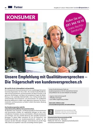 40 Ausgabe 2/3 Januar / Februar 2020 /
Unsere Empfehlung mit Qualitätsversprechen –
Die Trägerschaft von kundenversprechen.ch
031 343 10 10
Wir sind für Sie da. Unkompliziert und persönlich.
Der Schweizerische Konsumentenbund ist eine unabhängige Konsumen-
tenschutz-Organisation mit Sitz in Bern. Als neutrale Auskunftsstelle be-
raten wir Konsumentinnen und Konsumenten auf deren Ersuchen in all-
gemeinen Rechtsfragen und klären bei komplexeren Fragen die Weiter-
leitung an die zuständige Behörde/Stelle. Unser Auftrag besteht darin,
rechtsuchenden Konsumentinnen und Konsumenten mit qualifizierter
Beratung zielführend zu helfen sowie allgemeine Interessen von Konsu-
mentinnen und Konsumenten zu fördern mittels Information, Beratung
und Engagement.
	
Das Kundenversprechen steht für
unternehmensfreundlichen Konsumentenschutz.
Als Betreiber einer Auskunfts- und Beratungsstelle für Konsumentinnen
und Konsumenten erhalten wir regelmässig Anfragen zu den unter-
schiedlichsten Produkten, Services und Anbietern. Oftmals sind darunter
auch Anfragen, die eine vertiefte Beratung oder spezielles Fachwissen
benötigen. In diesen Fällen orientieren wir uns am Verzeichnis- und
Empfehlungs-Netzwerk von kundenversprechen.ch, welches wir ge-
meinsam mit dem SKV aktiv mittragen. Somit können wir auf die Frage
«Wär chönd Si ois empfehle?» stets eine vernünftige Antwort geben.
Schweizerischer Konsumentenbund SKB
Schwarztorstrasse 56 · 3007 Bern
Telefon 031 343 10 10 · info@konsumentenbund.ch
www.konsumentenbund.ch
Schweizerischer Konsumentenbund SKB
Fédération suisse des consommateurs FSC
Federazione svizzera dei consumatori FSC
Lernen Sie die Vertrauens-Tools von
kundenversprechen.ch für Ihr Unternehmen kennen
und profitieren Sie von einer Vielzahl von Vorteilen.
• eigenes Unternehmensprofil
• offizielles Gütesiegel
• auch offline regelmässig sichtbar
Jetzt mehr erfahren unter
www.kundenversprechen.ch/unternehmen
Partner
 
