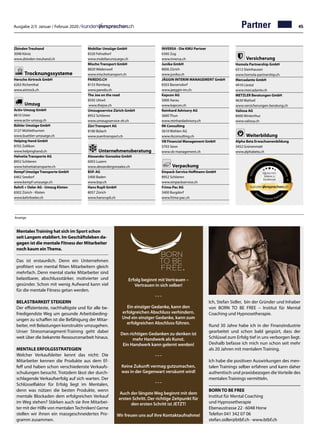 Ausgabe 2/3 Januar / Februar 2020 / 45
MentalesTraining hat sich im Sport schon
seit Langem etabliert. Im Geschäftsleben da-
gegen ist die mentale Fitness der Mitarbeiter
noch kaum einThema.
Das ist erstaunlich. Denn ein Unternehmen
profitiert von mental fitten Mitarbeitern gleich
mehrfach. Denn mental starke Mitarbeiter sind
belastbarer, abschlussstärker, motivierter und
gesünder. Schon mit wenig Aufwand kann viel
für die mentale Fitness getan werden.
BELASTBARKEIT STEIGERN
Der effizienteste, nachhaltigste und für alle be-
friedigendste Weg um gesunde Arbeitsbeding-
ungen zu schaffen ist die Befähigung der Mitar-
beiter, mit Belastungen konstruktiv umzugehen.
Unser Stressmanagment-Training geht dabei
weit über die bekannte Ressourcenarbeit hinaus.
MENTALE ERFOLGSSTRATEGIEN
Welcher Verkaufsleiter kennt das nicht: Die
Mitarbeiter kennen die Produkte aus dem Ef-
feff und haben schon verschiedenste Verkaufs-
schulungen besucht. Trotzdem lässt der durch-
schlagende Verkaufserfolg auf sich warten. Der
Schlüsselfaktor für Erfolg liegt im Mentalen,
denn was nützen die besten Produkte, wenn
mentale Blockaden dem erfolgreichen Verkauf
im Weg stehen? Stärken auch sie ihre Mitarbei-
ter mit der Hilfe von mentalenTechniken! Gerne
stellen wir ihnen ein massgeschneidertes Pro-
gramm zusammen.
Erfolg beginnt mit Vertrauen –
Vertrauen in sich selber!
- - -
Ein einziger Gedanke, kann den
erfolgreichen Abschluss verhindern.
Und ein einziger Gedanke, kann zum
erfolgreichen Abschluss führen.
Den richtigen Gedanken zu denken ist
mehr Handwerk als Kunst.
Ein Handwerk kann gelernt werden!
- - -
Keine Zukunft vermag gutzumachen,
was in der Gegenwart versäumt wird!
- - -
Auch der längste Weg beginnt mit dem
ersten Schritt. Der richtige Zeitpunkt für
den ersten Schritt ist JETZT!
Wir freuen uns auf ihre Kontaktaufnahme!
Ich, Stefan Sidler, bin der Gründer und Inhaber
von BORN TO BE FREE – Institut für Mental
Coaching und Hypnosetherapie.
Rund 30 Jahre habe ich in der Finanzindustrie
gearbeitet und schon bald gespürt, dass der
Schlüssel zum Erfolg tief in uns verborgen liegt.
Deshalb befasse ich mich nun schon seit mehr
als 20 Jahren mit mentalem Training.
Ich habe die positiven Auswirkungen des men-
talen Trainings selber erfahren und kann daher
authentisch und praxisbezogen die Vorteile des
mentalen Trainings vermitteln.
BORN TO BE FREE
Institut für Mental Coaching
und Hypnosetherapie
Ebenaustrasse 22 · 6048 Horw
Telefon 041 342 07 06
stefan.sidler@btbf.ch · www.btbf.ch
Zbinden Treuhand	
3098 Köniz
www.zbinden-treuhand.ch
Trocknungssysteme
Hersche Airtrock GmbH	
6263 Richenthal
www.airtrock.ch
Umzug
Activ-Umzug GmbH	
8610 Uster	
www.activ-umzug.ch
Bühler Umzüge GmbH	
3127 Mühlethurnen	
www.buehler-umzuege.ch
Helping Hand GmbH	
8702 Zollikon	
www.helpinghand.ch
Helvetia Transporte AG	
8952 Schlieren	
www.helvetiatransporte.ch
Kempf Umzüge Transporte GmbH	
6462 Seedorf	
www.kempf-umzuege.ch
Kehrli + Oeler AG - Umzug Kloten	
8302 Zürich - Kloten	
www.kehrlioeler.ch
Mobiliar Umzüge GmbH	
8320 Fehraltorf	
www.mobiliarumzuege.ch
Mischo Transport GmbH	
8820 Wädenswil	
www.mischotransport.ch
PAREDO.CH	
8153 Rümlang
www.paredo.ch
The Joe on the road	
8592 Uttwil
www.thejoe.ch
Umzugsservice Zürich GmbH	
8952 Schlieren	
www.umzugsservice-zh.ch
Züri Transport AG	
8180 Bülach	
www.zueritransport.ch
Unternehmensberatung
Alexander Gonzalez GmbH	
6003 Luzern	
www.alexandergonzalez.ch
BSP. AG	
5400 Baden	
www.bsp.ch
Hans Rupli GmbH	
8057 Zürich	
www.hansrupli.ch
INVERSA - Die KMU Partner	
6300 Zug
www.inversa.ch
Junika GmbH	
8006 Zürich
www.junika.ch
JÄGGIN INTERIM MANAGEMENT GmbH	
8303 Bassersdorf	
www.jaeggin-im.ch
Kapcon AG	
5000 Aarau	
www.kapcon.ch
Reinhard Advisory AG	
3600 Thun	
www.reinhardadvisory.ch
RK Consulting	
5610 Wohlen AG	
www.rkconsulting.ch
VB Financial Management GmbH	
5703 Seon
www.vb-management.ch
Verpackung
Einpack-Service Hoffmann GmbH	
8952 Schlieren	
www.einpackservice.ch
Frima-Pac AG	
3400 Burgdorf
www.frima-pac.ch
Versicherung
Homola Partnership GmbH	
6312 Steinhausen	
www.homola-partnership.ch
Mercadante GmbH	
4410 Liestal	
www.mercadante.ch
METZLER Beratungen GmbH	
9630 Wattwil	
www.versicherungen-beratung.ch
Valiosa AG	
8400 Winterthur
www.valiosa.ch
Weiterbildung
Alpha Beta Erwachsenenbildung	
3452 Grünenmatt	
www.alphabeta.ch
Anzeige
Partner
 