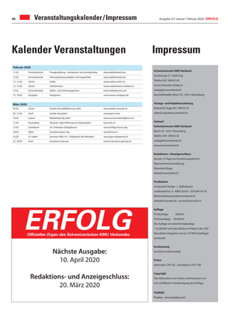 Ausgabe 2/3 Januar / Februar 2020 / ERFOLG46 Veranstaltungskalender / Impressum
Schweizerischer KMU Verband
Eschenring 13 · 6300 Zug
Telefon 041 348 03 30
www.netzwerk-verlag.ch
verlag@kmuverband.ch
Geschäftsstelle: Bösch 43 · 6331 Hünenberg
Verlags- und Redaktionsleitung
Roland M. Rupp 041 348 03 33
roland.rupp@kmuverband.ch
Verkauf
Schweizerischer KMU Verband
Bösch 43 · 6331 Hünenberg
Telefon 041 348 03 35
verlag@kmuverband.ch
www.kmuverband.ch
Redaktions- / Anzeigenschluss
Jeweils 14 Tage vor Erscheinungstermin
Abonnementsverwaltung:
Alexandra Rupp
abo@kmuverband.ch
Produktion
Lichtpunkt Design · L. Boltshauser
Lindenbachstr. 8 · 8006 Zürich · 079 694 54 18
liliane.boltshauser@kmuverband.ch
info@licht-punkt.ch · www.licht-punkt.ch
Auflage
Printauflage:	 5000 Ex
Onlineauflage:	 30 000 Ex
Die Auflage ist notariell beglaubigt.
* Zusätzlich wird das Medium Erfolg in den SKV
Newsletter integriert und an 70' 000 Empfänger
versendet.
Erscheinung
erscheint zweimonatig
Preise
Jahresabo CHF 36.–, Einzelpreis CHF 3.90
Copyright
Das Abdrucken von Texten und Inseraten nur
mit schriftlicher Genehmigung des Verlags.
Titelbild
Pixabay · www.pixabay.com
Nächste Ausgabe:
10. April 2020
Redaktions- und Anzeigeschluss:
20. März 2020
ERFOLGOffizielles Organ des Schweizerischen KMU Verbandes
Februar 2020
11.02 Emmenbrücke Preisgestaltung - wertbasiert und verhaltensbe- www.stefanhoesli.com
12.02. Emmenbrücke Führungskommunikation auf Augenhöhe www.stefanhoesli.com
12.-13.02. Zürich Solids www.solids-zurich.ch
12.-13.02. Zürich maintenance www.maintenance-schweiz.ch
14.02. Emmenbrücke Selbst- und Zeitmanagement www.stefanhoesli.com
15.-19.02 Stuttgart intergastra www.messe-stuttgart.de
März 2020
05.03. Zürich GmbH-Geschäftsführung 2020 www.gmbh-seminar.ch
05.-15.03 Genf Genfer Autosalon www.gims.swiss
10.03. Luzern IMarketing Tag 2020 www.swissmarketingforum.ch
11.03. Feusisberg Seminar: High Performance Organisation www.zfu.ch
13.03. Geroldswil 24. Schweizer Erfolgsforum www.erfolgs-forum.org
18.03. Olten Transformation Day www.fhnw.ch
25.03. St. Gallen Seminar: KMU 4.0 - Erfolgreich den Wandeln www.ganz-akademie.ch
25.-29.03. Genf Inventions Geneva www.inventions-geneva.ch
ImpressumKalender Veranstaltungen
 