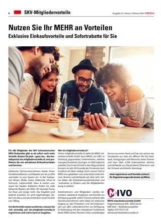Ausgabe 2/3 Januar / Februar 2020 / ERFOLG8
Service aus einer Hand und hat von seinen vier
Standorten aus stets ein offenes Ohr für Feed-
back, Anregungen und Wünsche seiner Partner
und User. Über 2.200 Unternehmen, Vereine
und Verbände aus Deutschland, Österreich und
der Schweiz sind bereits überzeugt.
Nutzen Sie Ihr MEHR an Vorteilen
Exklusive Einkaufsvorteile und Sofortrabatte für Sie
Für alle Mitglieder des SKV Schweizerischen
KMU Verbandes gibt es ab sofort noch mehr
Vorteile. Nutzen Sie jetzt – ganz neu – dasVor-
teilsportal skv.mitgliedervorteile.ch und pro-
fitieren Sie von attraktiven Einkaufsvorteilen
und Services.
Zahlreiche Partnerunternehmen bieten Ihnen
Sonderkonditionen und Rabatte von bis zu 60%
und laden so zum Sparen ein. In den Katego-
rien Reisen, Mode, Autos, Elektronik, Uhren 
Schmuck, Lebensmittel, Haus  Garten usw.
sowie bei lokalen Anbietern finden Sie viele
bekannte Marken wie SIGG, HP, Hyundai, Puma,
Zur Rose und einige mehr. Das Angebot wird
laufend erweitert. So wird regelmässiges Stö-
bern ein Muss und das Entdecken neuerVorteile
zum Alltag.
UmdieVorteilenutzenzukönnen,müssenSie
sich einmalig auf skv.mitgliedervorteile.ch
registrieren und schon kann es losgehen.
Wer ist mitgliedervorteile.ch?
Hinter mitgliedervorteile.ch steht die MIVO mit-
arbeitervorteile GmbH (kurz MIVO), ein 2001 in
Hamburg gegründetes Unternehmen, welches
massgeschneiderte Lösungen im B2B-Segment
anbietet. Durch den Eintritt in den Degussa Bank
Konzern im Jahr 2016 wurde der Firmensitz nach
Frankfurt am Main verlegt. Doch seinem Ziel ist
MIVO treu geblieben und unterstützt Unterneh-
men, Vereine und Verbände seit über zehn Jah-
ren dabei, die Arbeitnehmerzufriedenheit und
-motivation zu fördern und die Mitgliederbin-
dung zu stärken.
Arbeitnehmern und Mitgliedern werden be-
sondere, rabattierte Angebote und Vorteile zur
Verfügung gestellt. Jedem Partnerverband oder
Partnerunternehmen steht dabei ein exklusiver
Zugang zu den Produkten und Serviceleistun-
gen aus allen Lebensbereichen zur Verfügung.
In Verbindung mit den interaktiven Funktionen
bietet MIVO seinen Partnern einen zuverlässigen
MIVO mitarbeitervorteile GmbH
Hagenholzstrasse 83b · 8050 Zürich
Ralf Stein – Niederlassungsleiter
Telefon 079 754 72 39
ralf.stein@mitarbeitervorteile.ch
Jetzt registrieren und Vorteile sichern!
Ihr Registrierungscode lautet: pLMGez
SKV-Mitgliedervorteile
 