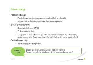 Bewerbung

Postbewerbung :
           •    Papierbewerbungen nur, wenn ausdrücklich erwünscht
           •    Achten Sie auf eine ordentliche Erscheinungsform
E Mail Bewerbungen:
           •    Dateigröße (max. 3 MB)
           •    Dokumente ordnen
           •    Möglichst in ein oder wenige PDFs zusammenfassen (Anschreiben,
                Lebenslauf, alle Zeugnisse, jeweils mit Inhalt und Name beschriftet)
Online Bewerbung:
           •    Vollständig und sorgfältig!


                         Lesen Sie die Stellenanzeige genau: welche
               Tipp      Bewerbungsform wird vom Unternehmen bevorzugt?


Seite 13
 