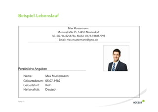 Beispiel$Lebenslauf

                                       Max Mustermann
                              Musterstraße 25, 16453 Musterdorf
                        Tel.: 02756 8258746, Mobil: 0178 936847098
                               Email: max.mustermann@gmx.de




Persönliche Angaben

      Name:         Max Mustermann
      Geburtsdatum: 05.07.1982
      Geburtstort:  Köln
      Nationalität: Deutsch


Seite 15
 