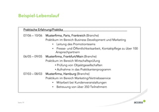 Beispiel$Lebenslauf

       Praktische Erfahrung/Praktika
       07/06 – 10/06   Musterfirma, Paris, Frankreich (Branche)
                       Praktikum im Bereich Business Development und Marketing
                            • Leitung des Promotionteams
                            • Presse und Öffentlichkeitsarbeit, Kontaktpflege zu über 100
                               Ansprechpartnern
       06/05 – 09/05   Musterfirma, Frankfurt/Main (Branche)
                       Praktikum im Bereich Wirtschaftsprüfung
                              • Prüfung von Objektgesellschaften
                              • Aufnahme in das Praktikantenprogramm
       07/03 – 08/03   Musterfirma, Hamburg (Branche)
                       Praktikum im Bereich Marketing/Vertriebsservice
                            • Mitarbeit bei Kundenveranstaltungen
                            • Betreuung von über 350 Teilnehmern




Seite 19
 