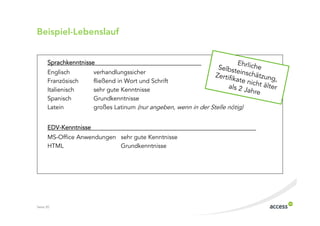 Beispiel$Lebenslauf


      Sprachkenntnisse
      Englisch         verhandlungssicher
      Französisch      fließend in Wort und Schrift
      Italienisch      sehr gute Kenntnisse
      Spanisch         Grundkenntnisse
      Latein           großes Latinum (nur angeben, wenn in der Stelle nötig)


      EDV Kenntnisse
      MS Office Anwendungen sehr gute Kenntnisse
      HTML                  Grundkenntnisse




Seite 20
 