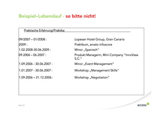 Beispiel–Lebenslauf $ so bitte nicht!

       Praktische Erfahrung/Praktika

09/2007 – 01/2008 :                    Lopesan Hotel Group, Gran Canaria
2009 :                                 Praktikum, arvato infoscore
1.02.2008 30.06.2009 :                 Minor „Spanisch“
09.2006 – 06.2007 :                            Managerin,              “InnoVase
                                       Produkt Managerin, Mini Company “InnoVase
                                       S.C.”
1.09.2006 30.06.2007 :                 Minor „Event Management“

1.01.2007 30.06.2007 :                 Workshop „Management Skills“

1.09.2006 – 31.12.2006 :                        „Negotiation
                                                 Negotiation“
                                       Workshop „Negotiation“




Seite 22
 