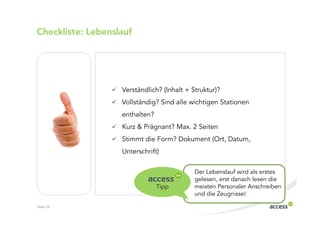 Checkliste: Lebenslauf




                   Verständlich? (Inhalt + Struktur)?
                   Vollständig? Sind alle wichtigen Stationen
                   enthalten?
                   Kurz & Prägnant? Max. 2 Seiten
                   Stimmt die Form? Dokument (Ort, Datum,
                   Unterschrift)

                                            Der Lebenslauf wird als erstes
                                            gelesen, erst danach lesen die
                                Tipp        meisten Personaler Anschreiben
                                            und die Zeugnisse!

Seite 23
 