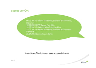 access vor Ort


            09.03.2013 e fellows Masterday, Business & Economics,
                                 Masterday,
            München
            12.03.2013 OFW Career Fair, Köln
            16.03.2013 QS World MBA Tour, Frankfurt
                                 Masterday,
            23.03.2013 e fellows Masterday, Business & Economics,
            Frankfurt
                       Connecticum,
            25.04.2013 Connecticum, Berlin




           Informieren Sie sich unter www.access.de/messe


Seite 27
 