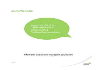 access Webinare



                 Montag, 18.02.2013, 17 Uhr :
                 Die Do‘s und Dont‘s in der
                 Gehaltsverhandlung
                 Frau Melanie Vogel, women&work




           Informieren Sie sich unter www.access.de/webinare


Seite 28
 