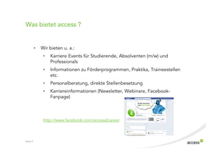 Was bietet access ?


          •   Wir bieten u. a.:
               •   Karriere Events für Studierende, Absolventen (m/w) und
                   Professionals
               •   Informationen zu Förderprogrammen, Praktika, Traineestellen
                   etc.
               •   Personalberatung, direkte Stellenbesetzung
               •   Karriereinformationen (Newsletter, Webinare, Facebook
                   Fanpage)



               http://www.facebook.com/access2career



Seite 4
 