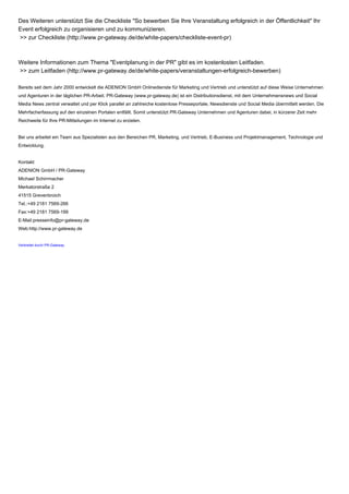 Des Weiteren unterstützt Sie die Checkliste "So bewerben Sie Ihre Veranstaltung erfolgreich in der Öffentlichkeit" Ihr
Event erfolgreich zu organisieren und zu kommunizieren.
>> zur Checkliste (http://www.pr-gateway.de/de/white-papers/checkliste-event-pr)
Weitere Informationen zum Thema "Eventplanung in der PR" gibt es im kostenlosten Leitfaden.
>> zum Leitfaden (http://www.pr-gateway.de/de/white-papers/veranstaltungen-erfolgreich-bewerben)
Bereits seit dem Jahr 2000 entwickelt die ADENION GmbH Onlinedienste für Marketing und Vertrieb und unterstützt auf diese Weise Unternehmen
und Agenturen in der täglichen PR-Arbeit. PR-Gateway (www.pr-gateway.de) ist ein Distributionsdienst, mit dem Unternehmensnews und Social
Media News zentral verwaltet und per Klick parallel an zahlreiche kostenlose Presseportale, Newsdienste und Social Media übermittelt werden. Die
Mehrfacherfassung auf den einzelnen Portalen entfällt. Somit unterstützt PR-Gateway Unternehmen und Agenturen dabei, in kürzerer Zeit mehr
Reichweite für Ihre PR-Mitteilungen im Internet zu erzielen.
Bei uns arbeitet ein Team aus Spezialisten aus den Bereichen PR, Marketing, und Vertrieb, E-Business und Projektmanagement, Technologie und
Entwicklung.
Kontakt
ADENION GmbH / PR-Gateway
Michael Schirrmacher
Merkatorstraße 2
41515 Grevenbroich
Tel.:+49 2181 7569-266
Fax:+49 2181 7569-199
E-Mail:presseinfo@pr-gateway.de
Web:http://www.pr-gateway.de
Verbreitet durch PR-Gateway
 